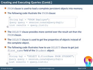 © People Strategists www.peoplestrategists.com Slide 9 of 56
FROM clause is used to load a complete persistent objects into memory.
The following code illustrate the FROM clause:
The SELECT clause provides more control over the result set than the
FROM clause.
The SELECT clause is used to get few properties of objects instead of
the complete object.
The following code illustrates how to use SELECT clause to get just
first_name field of the Student object:
Creating and Executing Queries (Contd.)
String hql = "FROM Employee";
Query query = session.createQuery(hql);
List results = query.list();
String hql = "SELECT E.firstName FROM STUDENT";
Query query = session.createQuery(hql);
List results = query.list();
 
