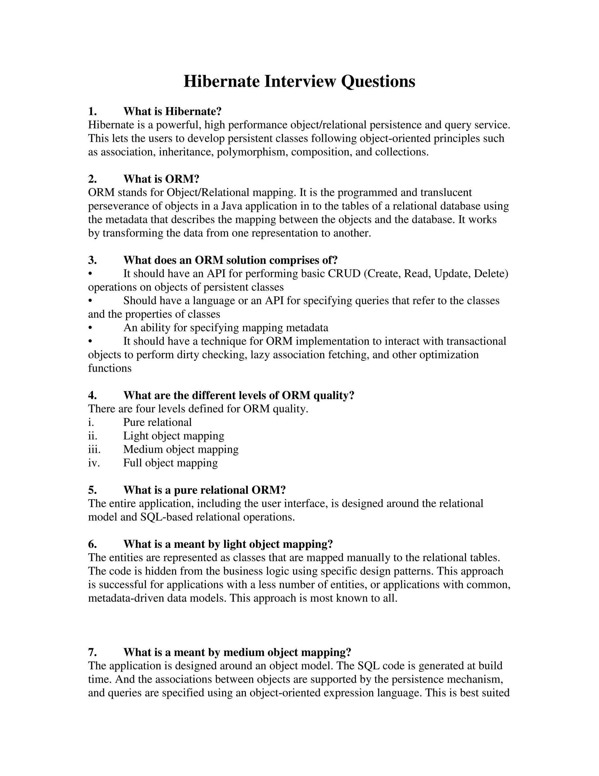 Hibernate Interview Questions 1. What is Hibernate? Hibernate is a powerful, high performance object/relational persistence and query service. This lets the users to develop persistent classes following object-oriented principles such as association, inheritance, polymorphism, composition, and collections. 2. What is ORM? ORM stands for Object/Relational mapping. It is the programmed and translucent perseverance of objects in a Java application in to the tables of a relational database using the metadata that describes the mapping between the objects and the database. It works by transforming the data from one representation to another. 3. What does an ORM solution comprises of? • It should have an API for performing basic CRUD (Create, Read, Update, Delete) operations on objects of persistent classes • Should have a language or an API for specifying queries that refer to the classes and the properties of classes • An ability for specifying mapping metadata • It should have a technique for ORM implementation to interact with transactional objects to perform dirty checking, lazy association fetching, and other optimization functions 4. What are the different levels of ORM quality? There are four levels defined for ORM quality. i. Pure relational ii. Light object mapping iii. Medium object mapping iv. Full object mapping 5. What is a pure relational ORM? The entire application, including the user interface, is designed around the relational model and SQL-based relational operations. 6. What is a meant by light object mapping? The entities are represented as classes that are mapped manually to the relational tables. The code is hidden from the business logic using specific design patterns. This approach is successful for applications with a less number of entities, or applications with common, metadata-driven data models. This approach is most known to all. 7. What is a meant by medium object mapping? The application is designed around an object model. The SQL code is generated at build time. And the associations between objects are supported by the persistence mechanism, and queries are specified using an object-oriented expression language. This is best suited 
