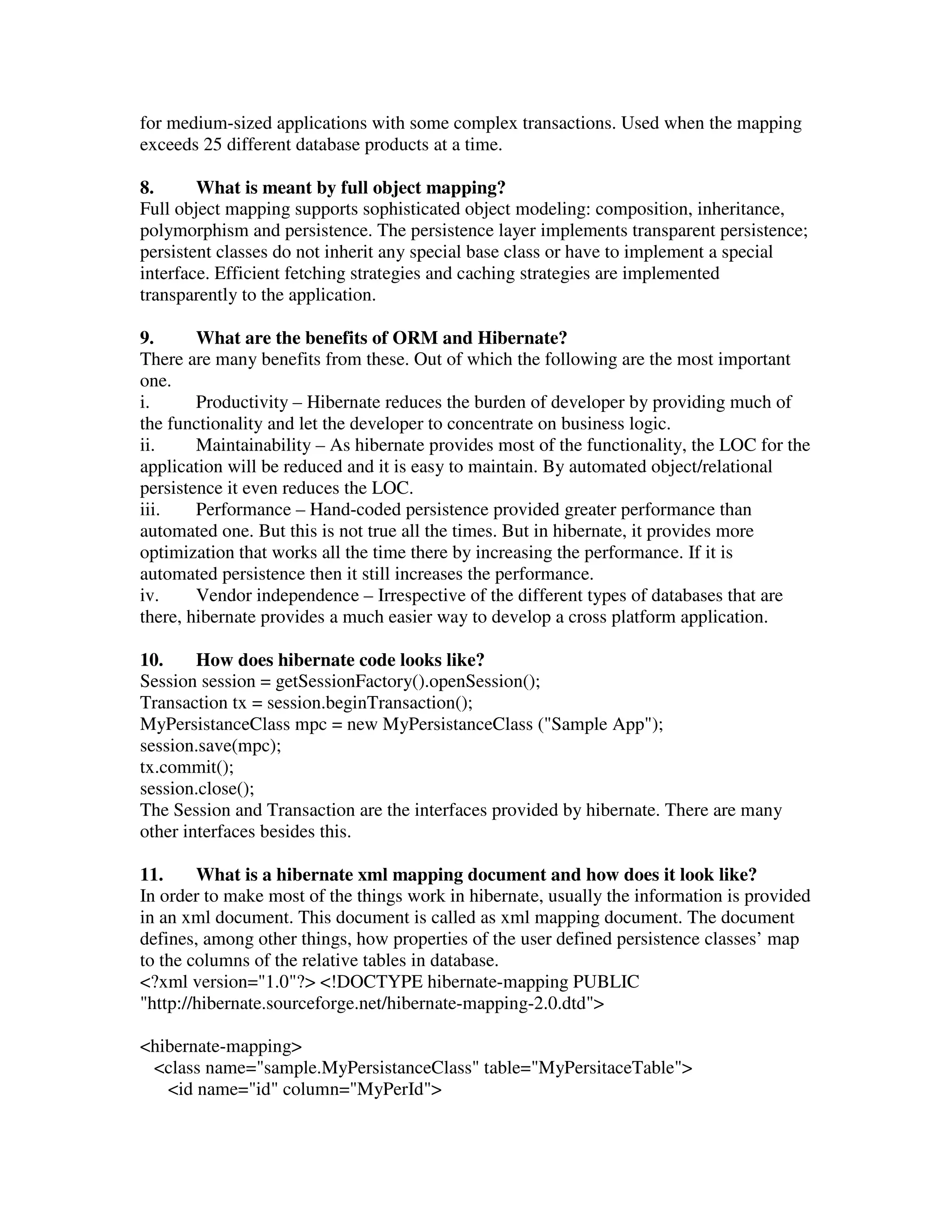 for medium-sized applications with some complex transactions. Used when the mapping exceeds 25 different database products at a time. 8. What is meant by full object mapping? Full object mapping supports sophisticated object modeling: composition, inheritance, polymorphism and persistence. The persistence layer implements transparent persistence; persistent classes do not inherit any special base class or have to implement a special interface. Efficient fetching strategies and caching strategies are implemented transparently to the application. 9. What are the benefits of ORM and Hibernate? There are many benefits from these. Out of which the following are the most important one. i. Productivity – Hibernate reduces the burden of developer by providing much of the functionality and let the developer to concentrate on business logic. ii. Maintainability – As hibernate provides most of the functionality, the LOC for the application will be reduced and it is easy to maintain. By automated object/relational persistence it even reduces the LOC. iii. Performance – Hand-coded persistence provided greater performance than automated one. But this is not true all the times. But in hibernate, it provides more optimization that works all the time there by increasing the performance. If it is automated persistence then it still increases the performance. iv. Vendor independence – Irrespective of the different types of databases that are there, hibernate provides a much easier way to develop a cross platform application. 10. How does hibernate code looks like? Session session = getSessionFactory().openSession(); Transaction tx = session.beginTransaction(); MyPersistanceClass mpc = new MyPersistanceClass ("Sample App"); session.save(mpc); tx.commit(); session.close(); The Session and Transaction are the interfaces provided by hibernate. There are many other interfaces besides this. 11. What is a hibernate xml mapping document and how does it look like? In order to make most of the things work in hibernate, usually the information is provided in an xml document. This document is called as xml mapping document. The document defines, among other things, how properties of the user defined persistence classes’ map to the columns of the relative tables in database. <?xml version="1.0"?> <!DOCTYPE hibernate-mapping PUBLIC "http://hibernate.sourceforge.net/hibernate-mapping-2.0.dtd"> <hibernate-mapping> <class name="sample.MyPersistanceClass" table="MyPersitaceTable"> <id name="id" column="MyPerId"> 