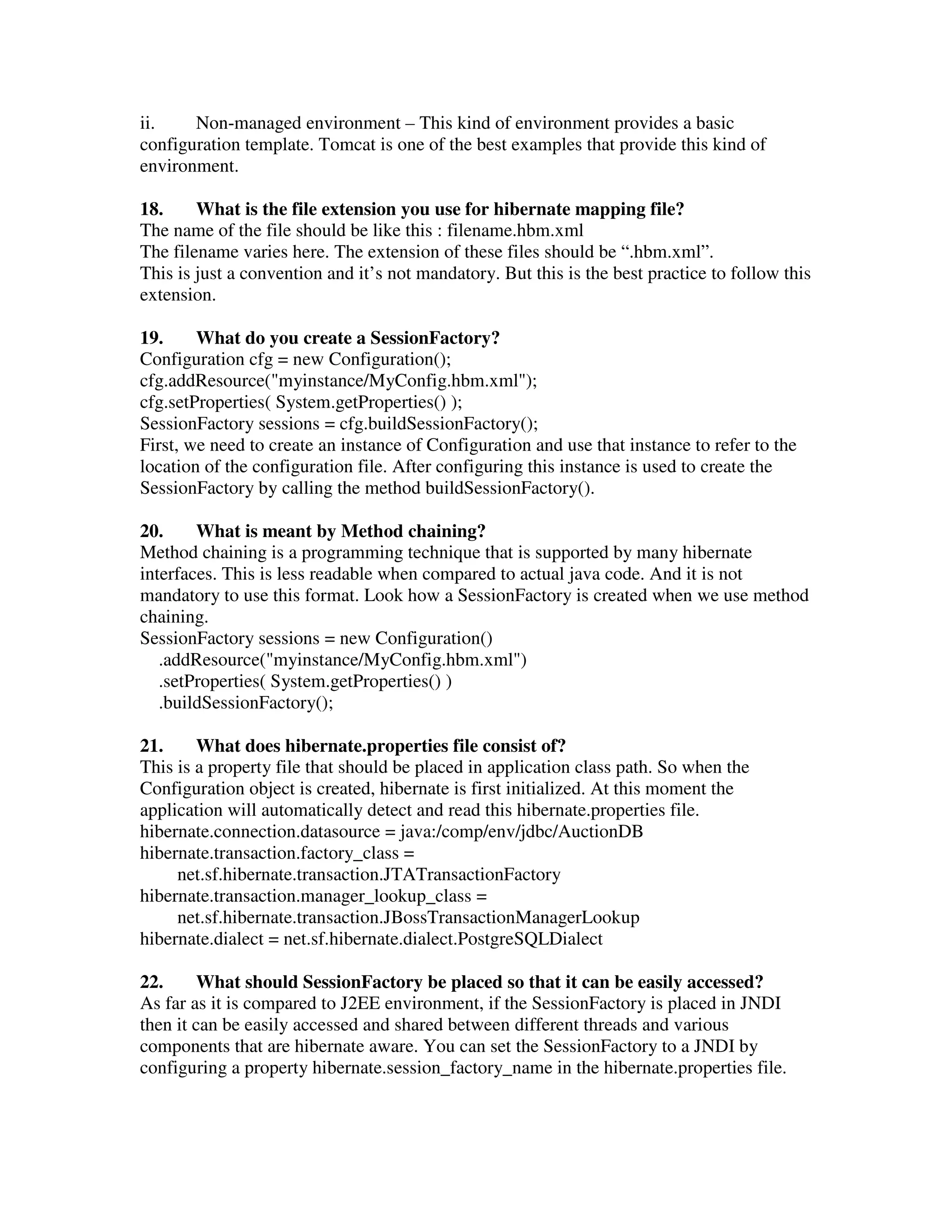 ii. Non-managed environment – This kind of environment provides a basic configuration template. Tomcat is one of the best examples that provide this kind of environment. 18. What is the file extension you use for hibernate mapping file? The name of the file should be like this : filename.hbm.xml The filename varies here. The extension of these files should be “.hbm.xml”. This is just a convention and it’s not mandatory. But this is the best practice to follow this extension. 19. What do you create a SessionFactory? Configuration cfg = new Configuration(); cfg.addResource("myinstance/MyConfig.hbm.xml"); cfg.setProperties( System.getProperties() ); SessionFactory sessions = cfg.buildSessionFactory(); First, we need to create an instance of Configuration and use that instance to refer to the location of the configuration file. After configuring this instance is used to create the SessionFactory by calling the method buildSessionFactory(). 20. What is meant by Method chaining? Method chaining is a programming technique that is supported by many hibernate interfaces. This is less readable when compared to actual java code. And it is not mandatory to use this format. Look how a SessionFactory is created when we use method chaining. SessionFactory sessions = new Configuration() .addResource("myinstance/MyConfig.hbm.xml") .setProperties( System.getProperties() ) .buildSessionFactory(); 21. What does hibernate.properties file consist of? This is a property file that should be placed in application class path. So when the Configuration object is created, hibernate is first initialized. At this moment the application will automatically detect and read this hibernate.properties file. hibernate.connection.datasource = java:/comp/env/jdbc/AuctionDB hibernate.transaction.factory_class = net.sf.hibernate.transaction.JTATransactionFactory hibernate.transaction.manager_lookup_class = net.sf.hibernate.transaction.JBossTransactionManagerLookup hibernate.dialect = net.sf.hibernate.dialect.PostgreSQLDialect 22. What should SessionFactory be placed so that it can be easily accessed? As far as it is compared to J2EE environment, if the SessionFactory is placed in JNDI then it can be easily accessed and shared between different threads and various components that are hibernate aware. You can set the SessionFactory to a JNDI by configuring a property hibernate.session_factory_name in the hibernate.properties file. 