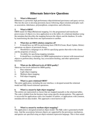 Hibernate Interview Questions
1.      What is Hibernate?
Hibernate is a powerful, high performance object/relational persistence and query service.
This lets the users to develop persistent classes following object-oriented principles such
as association, inheritance, polymorphism, composition, and collections.

2.      What is ORM?
ORM stands for Object/Relational mapping. It is the programmed and translucent
perseverance of objects in a Java application in to the tables of a relational database using
the metadata that describes the mapping between the objects and the database. It works
by transforming the data from one representation to another.

3.      What does an ORM solution comprises of?
•       It should have an API for performing basic CRUD (Create, Read, Update, Delete)
operations on objects of persistent classes
•       Should have a language or an API for specifying queries that refer to the classes
and the properties of classes
•       An ability for specifying mapping metadata
•       It should have a technique for ORM implementation to interact with transactional
objects to perform dirty checking, lazy association fetching, and other optimization
functions

4.     What are the different levels of ORM quality?
There are four levels defined for ORM quality.
i.     Pure relational
ii.    Light object mapping
iii.   Medium object mapping
iv.    Full object mapping

5.     What is a pure relational ORM?
The entire application, including the user interface, is designed around the relational
model and SQL-based relational operations.

6.      What is a meant by light object mapping?
The entities are represented as classes that are mapped manually to the relational tables.
The code is hidden from the business logic using specific design patterns. This approach
is successful for applications with a less number of entities, or applications with common,
metadata-driven data models. This approach is most known to all.



7.     What is a meant by medium object mapping?
The application is designed around an object model. The SQL code is generated at build
time. And the associations between objects are supported by the persistence mechanism,
and queries are specified using an object-oriented expression language. This is best suited
 