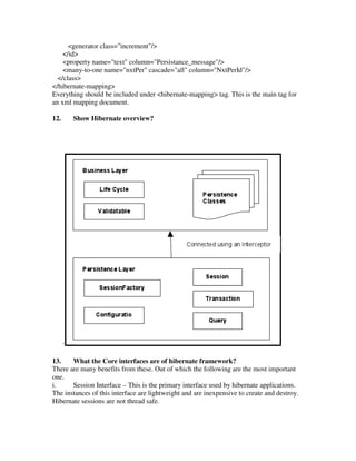 <generator class="increment"/>
    </id>
    <property name="text" column="Persistance_message"/>
    <many-to-one name="nxtPer" cascade="all" column="NxtPerId"/>
  </class>
</hibernate-mapping>
Everything should be included under <hibernate-mapping> tag. This is the main tag for
an xml mapping document.

12.       Show Hibernate overview?




      `

13.    What the Core interfaces are of hibernate framework?
There are many benefits from these. Out of which the following are the most important
one.
i.     Session Interface – This is the primary interface used by hibernate applications.
The instances of this interface are lightweight and are inexpensive to create and destroy.
Hibernate sessions are not thread safe.
 