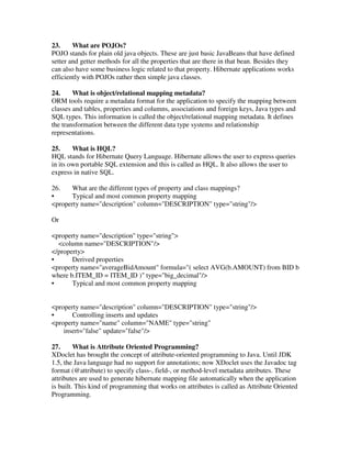 23.     What are POJOs?
POJO stands for plain old java objects. These are just basic JavaBeans that have defined
setter and getter methods for all the properties that are there in that bean. Besides they
can also have some business logic related to that property. Hibernate applications works
efficiently with POJOs rather then simple java classes.

24.     What is object/relational mapping metadata?
ORM tools require a metadata format for the application to specify the mapping between
classes and tables, properties and columns, associations and foreign keys, Java types and
SQL types. This information is called the object/relational mapping metadata. It defines
the transformation between the different data type systems and relationship
representations.

25.     What is HQL?
HQL stands for Hibernate Query Language. Hibernate allows the user to express queries
in its own portable SQL extension and this is called as HQL. It also allows the user to
express in native SQL.

26.    What are the different types of property and class mappings?
•      Typical and most common property mapping
<property name="description" column="DESCRIPTION" type="string"/>

Or

<property name="description" type="string">
  <column name="DESCRIPTION"/>
</property>
•      Derived properties
<property name="averageBidAmount" formula="( select AVG(b.AMOUNT) from BID b
where b.ITEM_ID = ITEM_ID )" type="big_decimal"/>
•      Typical and most common property mapping


<property name="description" column="DESCRIPTION" type="string"/>
•      Controlling inserts and updates
<property name="name" column="NAME" type="string"
    insert="false" update="false"/>

27.      What is Attribute Oriented Programming?
XDoclet has brought the concept of attribute-oriented programming to Java. Until JDK
1.5, the Java language had no support for annotations; now XDoclet uses the Javadoc tag
format (@attribute) to specify class-, field-, or method-level metadata attributes. These
attributes are used to generate hibernate mapping file automatically when the application
is built. This kind of programming that works on attributes is called as Attribute Oriented
Programming.
 