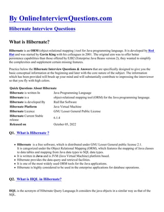 By OnlineInterviewQuestions.com
Hibernate Interview Questions
What is Hibernate?
Hibernate is an ORM (object-relational mapping ) tool for Java programming language. It is developed by Red
Hat and was started by Gavin King with his colleagues in 2001. The original aim was to offer better
persistence capabilities than those offered by EJB2 (Enterprise Java Beans version 2), they wanted to simplify
the complexities and supplement certain missing features.
Practice below the Hibernate Interview Questions & Answers that are specifically designed to give you the
basic conceptual information at the beginning and later with the core nature of the subject. The information
which has been provided will brush up your mind and will substantially contribute to impressing the interviewer
so that you fly with high colors.
Quick Questions About Hibernate
Hibernate is written In Java Programming Language
Hibernate is a object-relational mapping tool (ORM) for the Java programming language.
Hibernate is developed By Red Hat Software
Hibernate Platform Java Virtual Machine
Hibernate Licence GNU Lesser General Public License
Hibernate Current Stable
release
6.1.4
Released on October 05, 2022
Q1. What is Hibernate ?
Hibernate is a free software, which is distributed under GNU Lesser General public license 2.1.
It is categorized under the Object Relational Mapping (ORM), which features the mapping of Java classes
to data tables and mapping from Java data types to SQL data types.
It is written in Java and is JVM (Java Virtual Machine) platform based.
Hibernate provides the data query and retrieval facilities.
It is one of the most widely used ORM tools for the Java applications.
Hibernate is highly considered to be used in the enterprise applications for database operations.
Q2. What is HQL in Hibernate?
HQL is the acronym of Hibernate Query Language.It considers the java objects in a similar way as that of the
SQL.
 