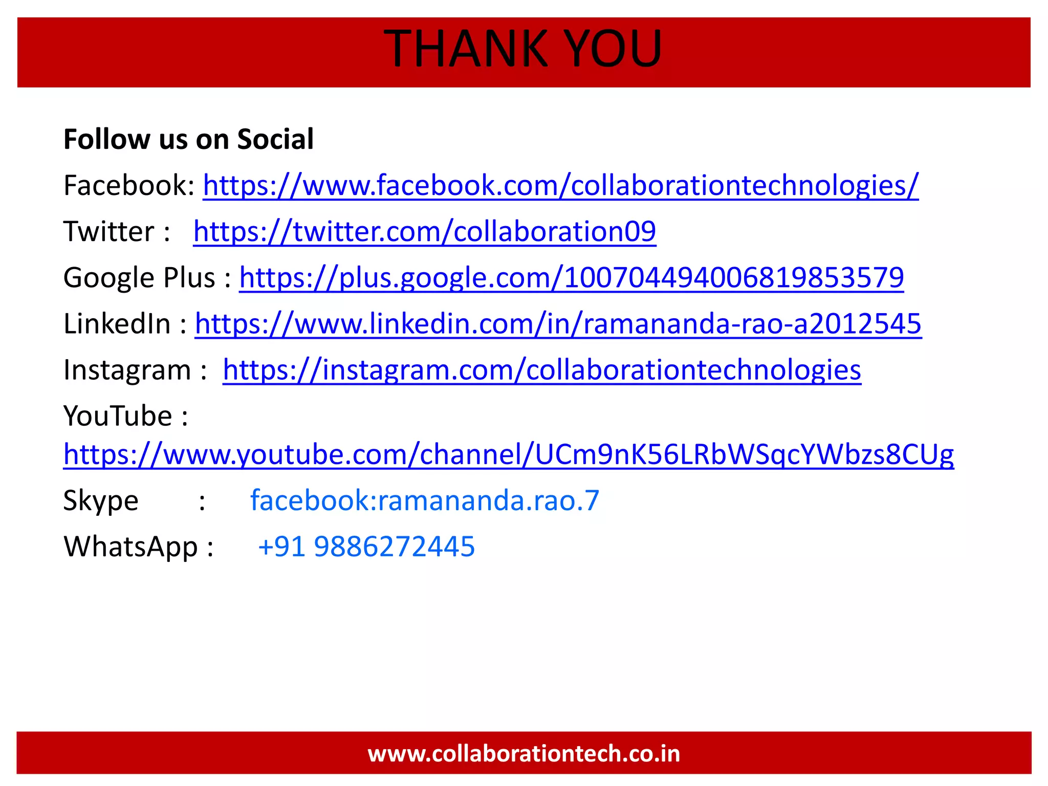 Follow us on Social
Facebook: https://www.facebook.com/collaborationtechnologies/
Twitter : https://twitter.com/collaboration09
Google Plus : https://plus.google.com/100704494006819853579
LinkedIn : https://www.linkedin.com/in/ramananda-rao-a2012545
Instagram : https://instagram.com/collaborationtechnologies
YouTube :
https://www.youtube.com/channel/UCm9nK56LRbWSqcYWbzs8CUg
Skype : facebook:ramananda.rao.7
WhatsApp : +91 9886272445
www.collaborationtech.co.in
THANK YOU
 