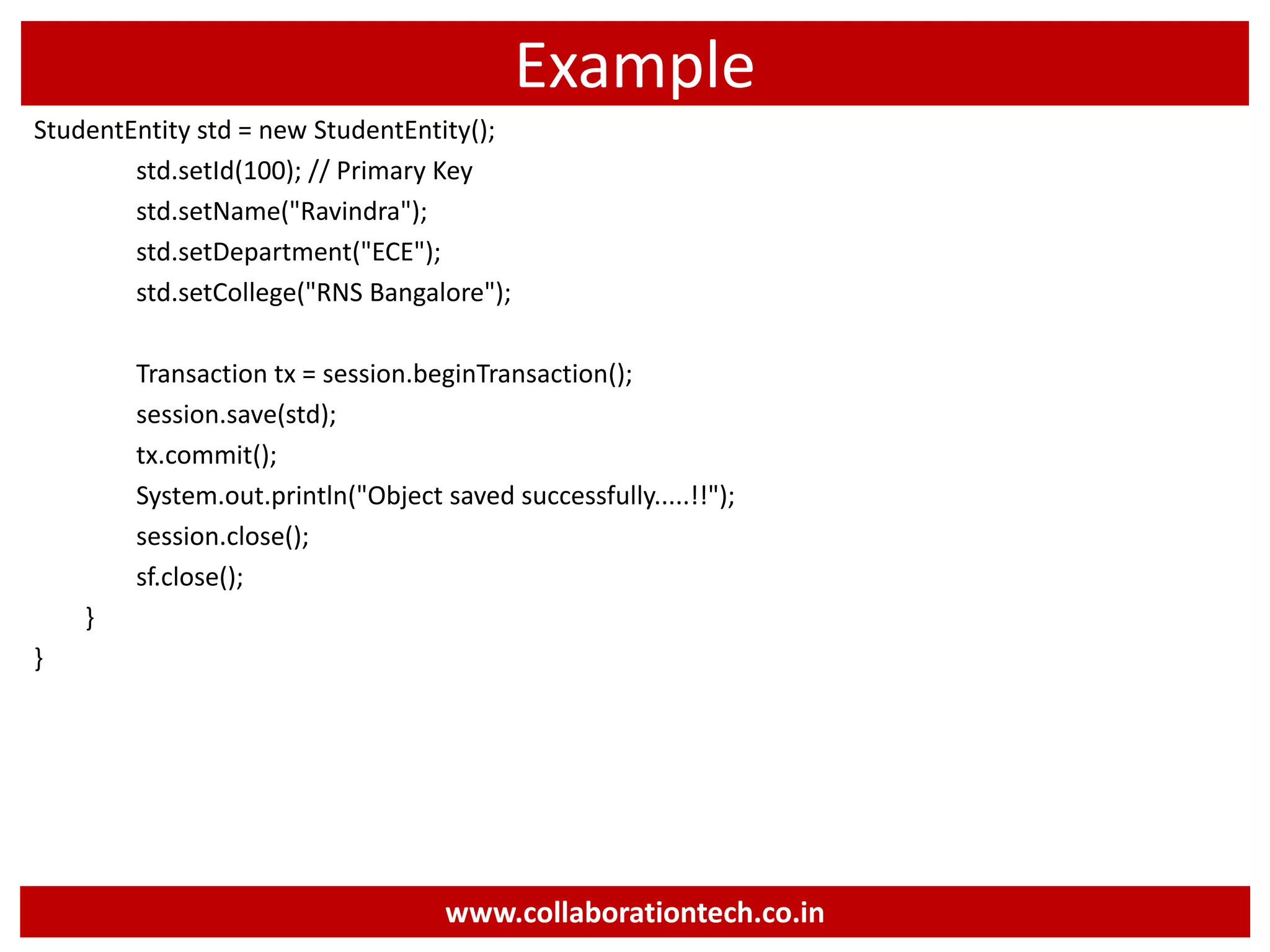 Example
StudentEntity std = new StudentEntity();
std.setId(100); // Primary Key
std.setName("Ravindra");
std.setDepartment("ECE");
std.setCollege("RNS Bangalore");
Transaction tx = session.beginTransaction();
session.save(std);
tx.commit();
System.out.println("Object saved successfully.....!!");
session.close();
sf.close();
}
}
www.collaborationtech.co.in
 
