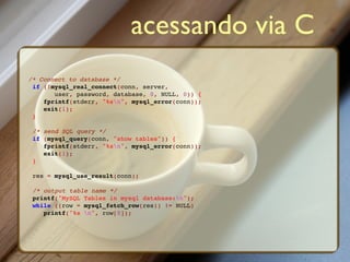 acessando via C
/* Connect to database */
 if (!mysql_real_connect(conn, server,
       user, password, database, 0, NULL, 0)) {
    fprintf(stderr, "%sn", mysql_error(conn));
    exit(1);
 }

 /* send SQL query */
 if (mysql_query(conn, "show tables")) {
    fprintf(stderr, "%sn", mysql_error(conn));
    exit(1);
 }

 res = mysql_use_result(conn);

 /* output table name */
 printf("MySQL Tables in mysql database:n");
 while ((row = mysql_fetch_row(res)) != NULL)
    printf("%s n", row[0]);
 