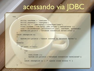 acessando via JDBC
try
      {
          String userName = "testuser";
          String password = "testpass";
          String url = "jdbc:mysql://localhost/test";
          Class.forName ("com.mysql.jdbc.Driver").newInstance ();
          conn = DriverManager.getConnection (url, userName, password);
          System.out.println ("Database connection established");
      }
      catch (Exception e)
      {
          System.err.println ("Cannot connect to database server");
      }
      finally
      {
          if (conn != null)
          {
              try
              {
                  conn.close ();
                  System.out.println ("Database connection terminated");
              }
              catch (Exception e) { /* ignore close errors */ }
          }
      }
 
