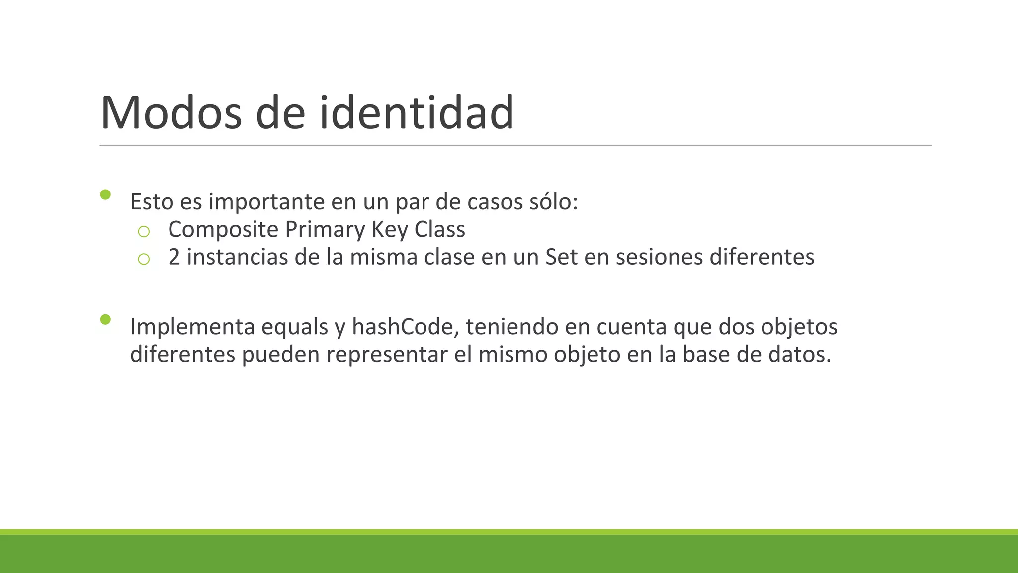 Modos de identidad
•
•

Esto es importante en un par de casos sólo:
o Composite Primary Key Class
o 2 instancias de la misma clase en un Set en sesiones diferentes
Implementa equals y hashCode, teniendo en cuenta que dos objetos
diferentes pueden representar el mismo objeto en la base de datos.

 