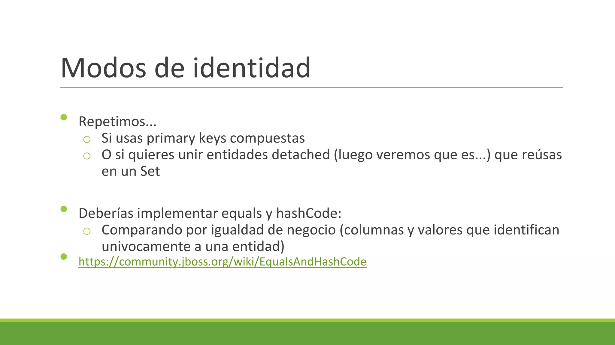 Modos de identidad
•
•

•

Repetimos...
o Si usas primary keys compuestas
o O si quieres unir entidades detached (luego veremos que es...) que reúsas
en un Set
Deberías implementar equals y hashCode:
o Comparando por igualdad de negocio (columnas y valores que identifican
univocamente a una entidad)
https://community.jboss.org/wiki/EqualsAndHashCode

 