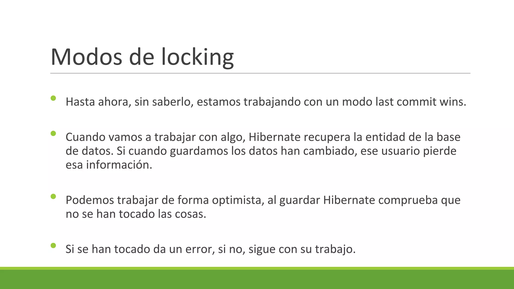 Modos de locking
•
•
•
•

Hasta ahora, sin saberlo, estamos trabajando con un modo last commit wins.
Cuando vamos a trabajar con algo, Hibernate recupera la entidad de la base
de datos. Si cuando guardamos los datos han cambiado, ese usuario pierde
esa información.
Podemos trabajar de forma optimista, al guardar Hibernate comprueba que
no se han tocado las cosas.
Si se han tocado da un error, si no, sigue con su trabajo.

 