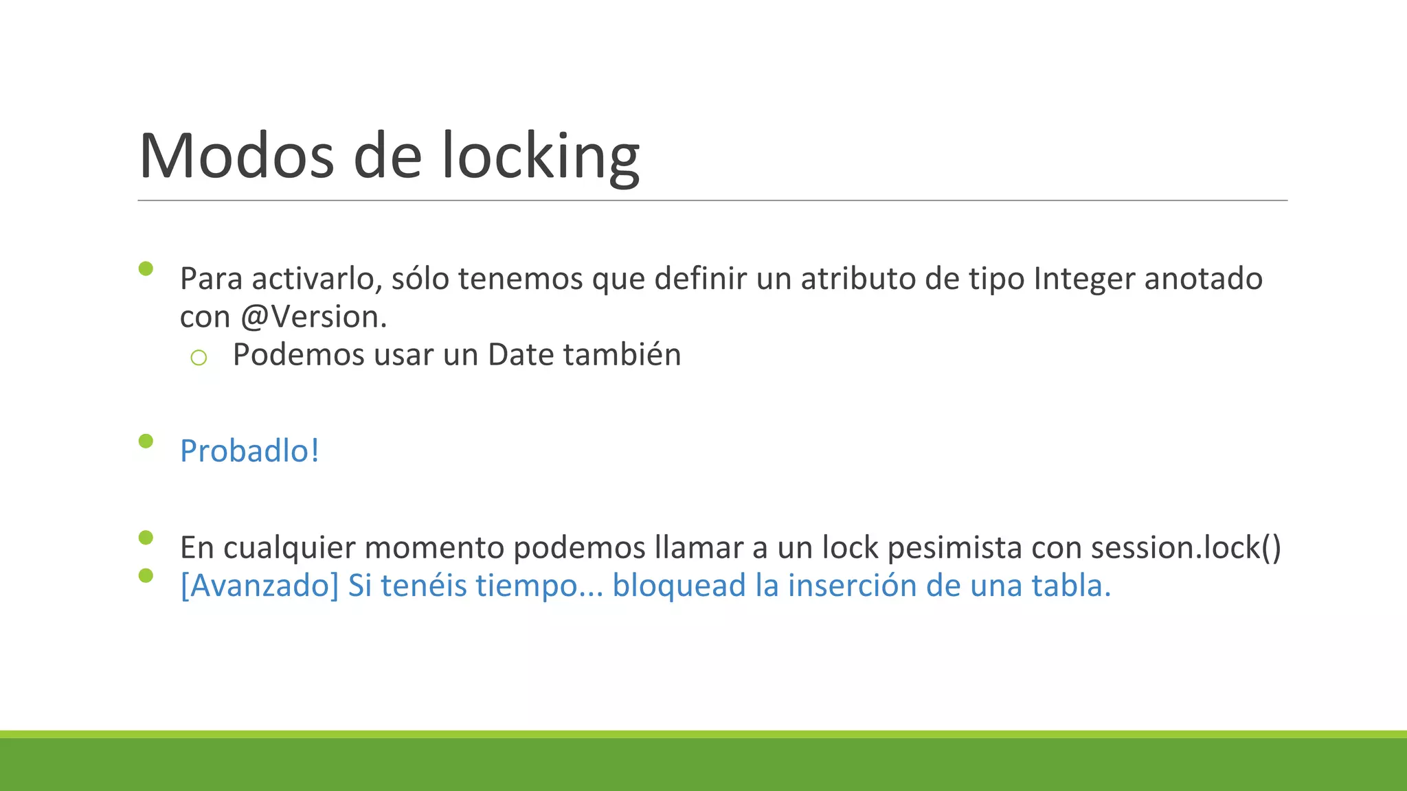 Modos de locking
•

Para activarlo, sólo tenemos que definir un atributo de tipo Integer anotado
con @Version.
o Podemos usar un Date también

•

Probadlo!

•
•

En cualquier momento podemos llamar a un lock pesimista con session.lock()
[Avanzado] Si tenéis tiempo... bloquead la inserción de una tabla.

 