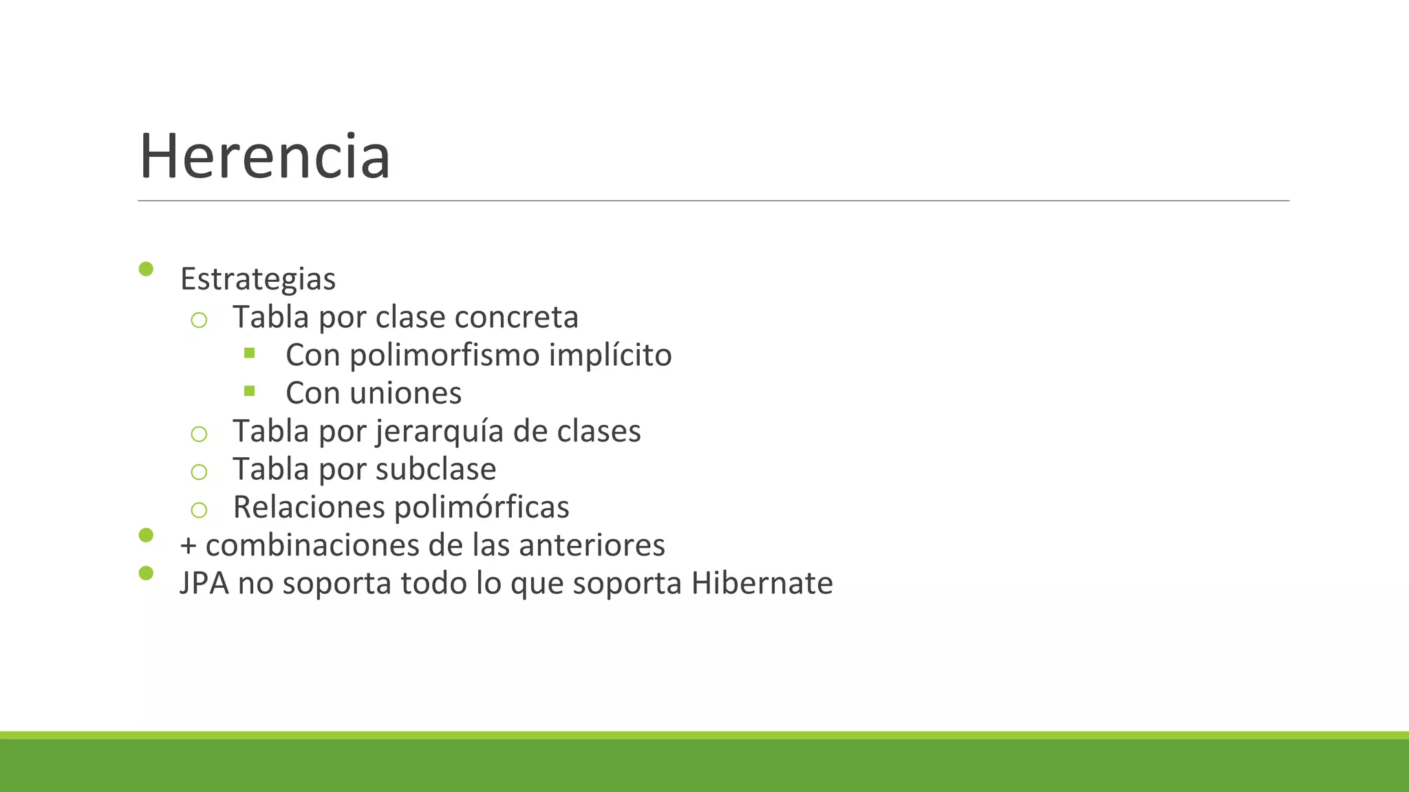 Herencia
•

•
•

Estrategias
o Tabla por clase concreta
 Con polimorfismo implícito
 Con uniones
o Tabla por jerarquía de clases
o Tabla por subclase
o Relaciones polimórficas
+ combinaciones de las anteriores
JPA no soporta todo lo que soporta Hibernate

 
