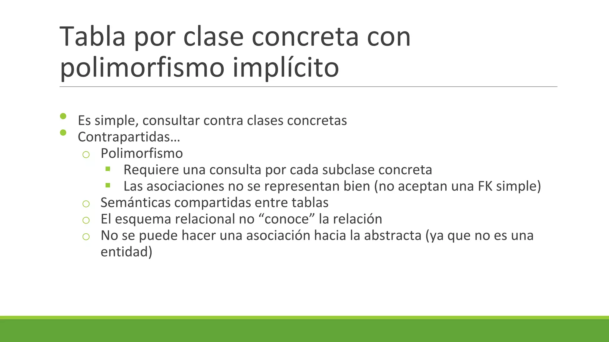 Tabla por clase concreta con
polimorfismo implícito
•
•

Es simple, consultar contra clases concretas
Contrapartidas…
o Polimorfismo
 Requiere una consulta por cada subclase concreta
 Las asociaciones no se representan bien (no aceptan una FK simple)
o Semánticas compartidas entre tablas
o El esquema relacional no “conoce” la relación
o No se puede hacer una asociación hacia la abstracta (ya que no es una
entidad)

 