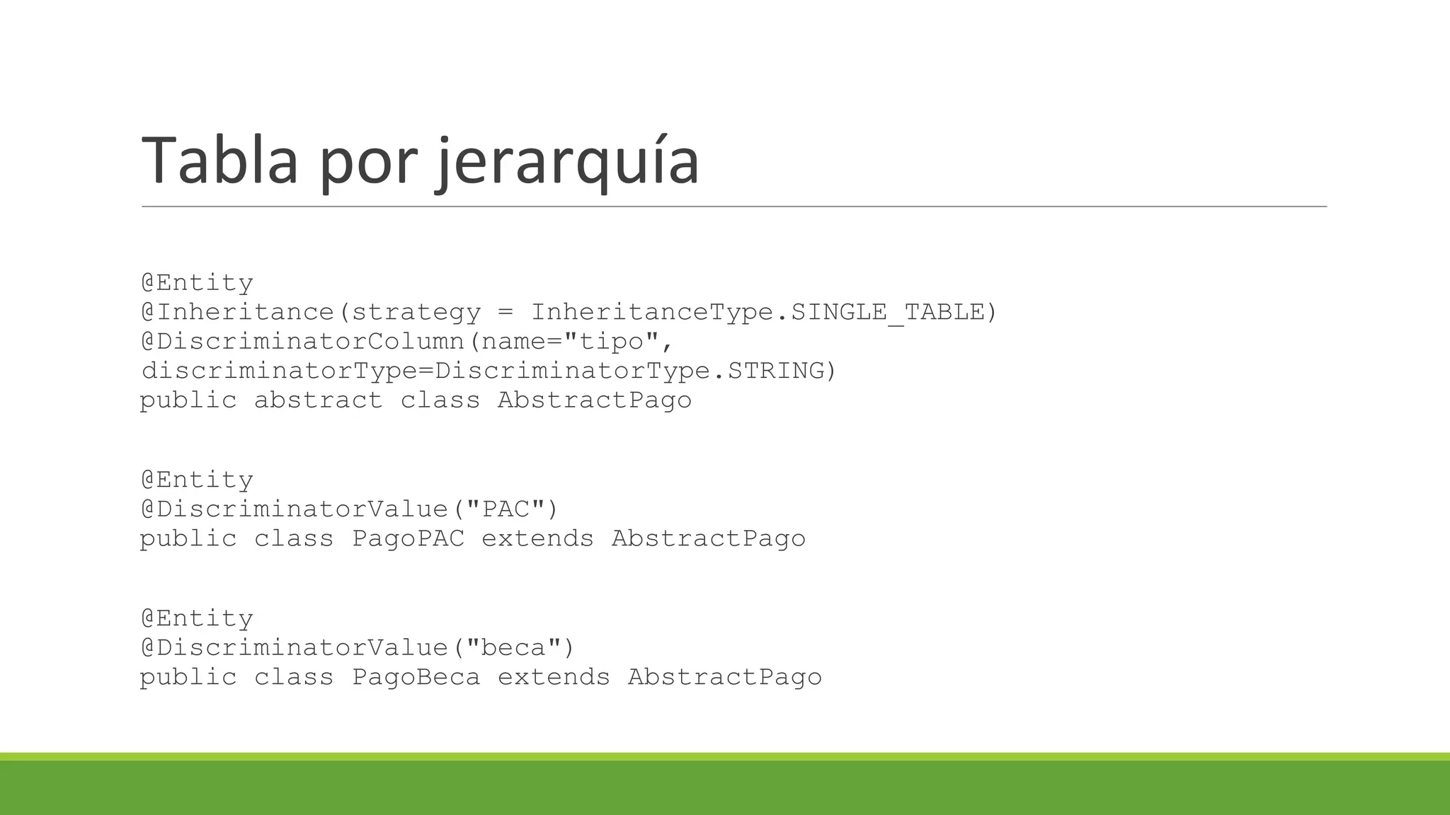 Tabla por jerarquía
@Entity
@Inheritance(strategy = InheritanceType.SINGLE_TABLE)
@DiscriminatorColumn(name="tipo",
discriminatorType=DiscriminatorType.STRING)
public abstract class AbstractPago

@Entity
@DiscriminatorValue("PAC")
public class PagoPAC extends AbstractPago
@Entity
@DiscriminatorValue("beca")
public class PagoBeca extends AbstractPago

 