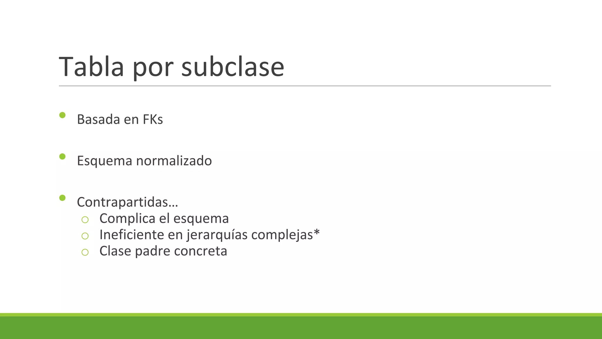 Tabla por subclase
•

Basada en FKs

•

Esquema normalizado

•

Contrapartidas…
o Complica el esquema
o Ineficiente en jerarquías complejas*
o Clase padre concreta

 