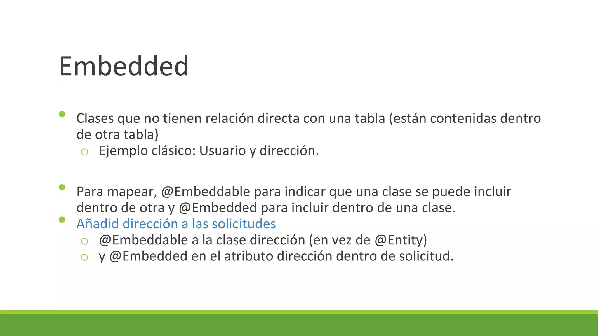 Embedded
•
•
•

Clases que no tienen relación directa con una tabla (están contenidas dentro
de otra tabla)
o Ejemplo clásico: Usuario y dirección.
Para mapear, @Embeddable para indicar que una clase se puede incluir
dentro de otra y @Embedded para incluir dentro de una clase.
Añadid dirección a las solicitudes
o @Embeddable a la clase dirección (en vez de @Entity)
o y @Embedded en el atributo dirección dentro de solicitud.

 