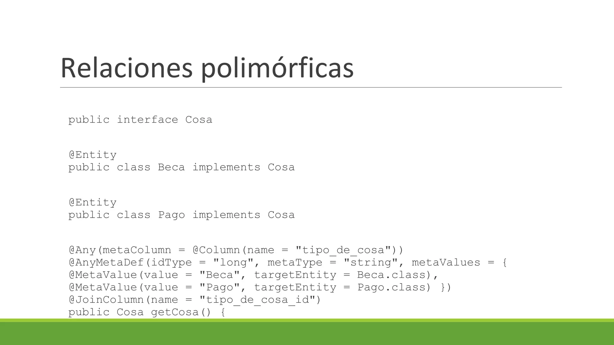 Relaciones polimórficas
public interface Cosa
@Entity
public class Beca implements Cosa

@Entity
public class Pago implements Cosa
@Any(metaColumn = @Column(name = "tipo_de_cosa"))
@AnyMetaDef(idType = "long", metaType = "string", metaValues = {
@MetaValue(value = "Beca", targetEntity = Beca.class),
@MetaValue(value = "Pago", targetEntity = Pago.class) })
@JoinColumn(name = "tipo_de_cosa_id")
public Cosa getCosa() {

 