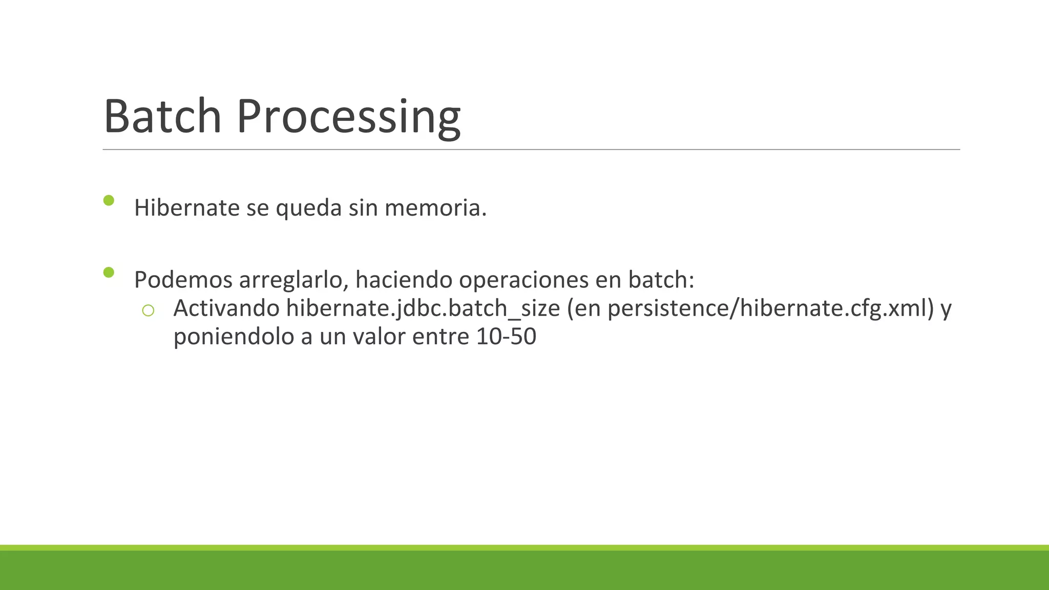 Batch Processing
•
•

Hibernate se queda sin memoria.
Podemos arreglarlo, haciendo operaciones en batch:
o Activando hibernate.jdbc.batch_size (en persistence/hibernate.cfg.xml) y
poniendolo a un valor entre 10-50

 