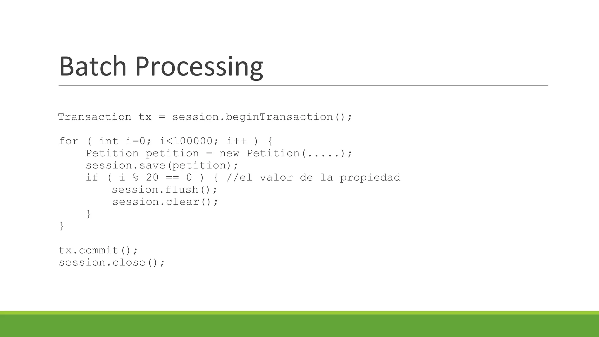 Batch Processing
Transaction tx = session.beginTransaction();
for ( int i=0; i<100000; i++ ) {
Petition petition = new Petition(.....);
session.save(petition);
if ( i % 20 == 0 ) { //el valor de la propiedad
session.flush();
session.clear();
}
}
tx.commit();
session.close();

 