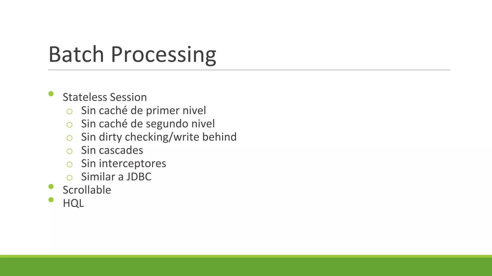 Batch Processing
•

•
•

Stateless Session
o Sin caché de primer nivel
o Sin caché de segundo nivel
o Sin dirty checking/write behind
o Sin cascades
o Sin interceptores
o Similar a JDBC
Scrollable
HQL

 
