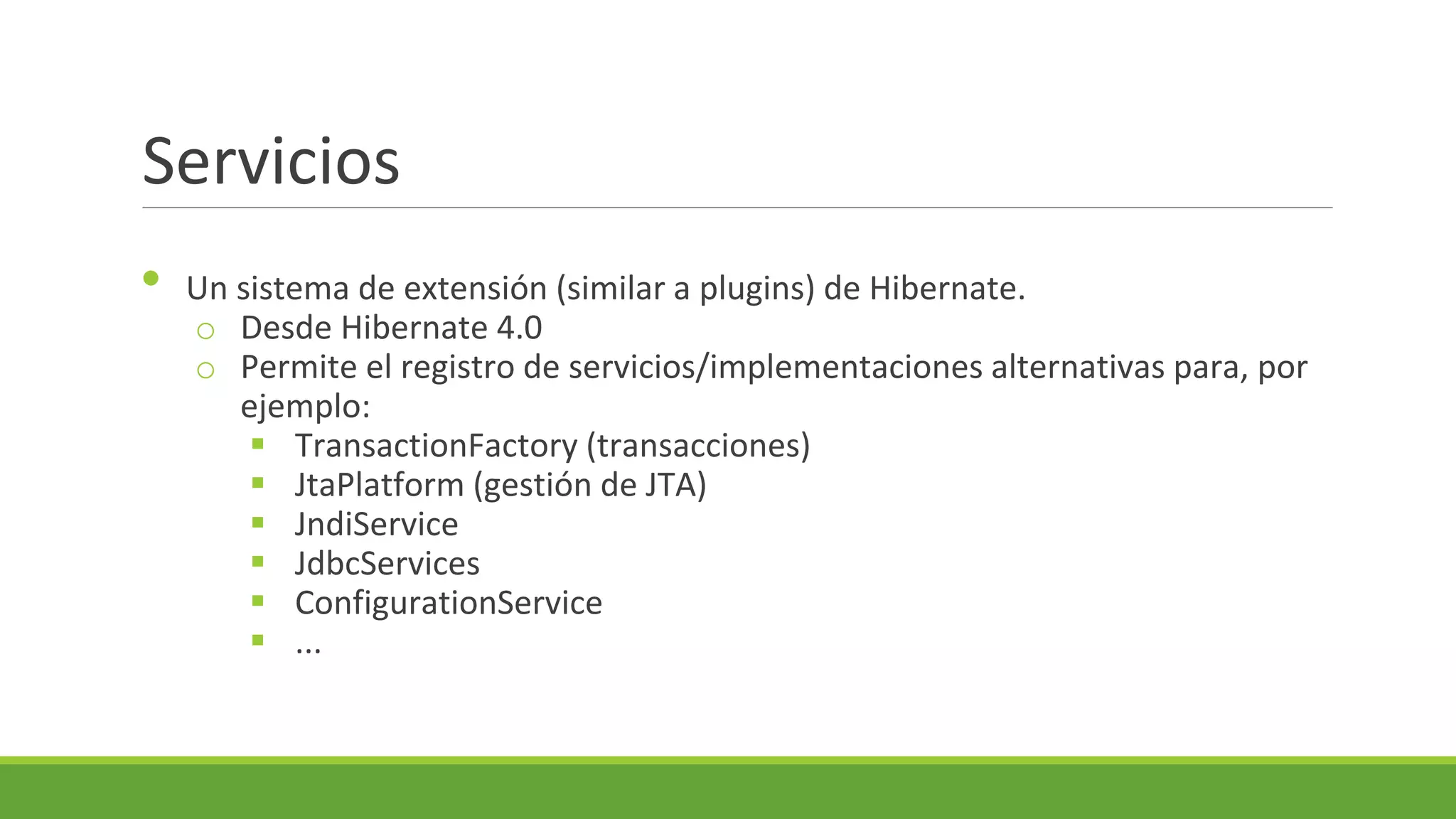 Servicios
•

Un sistema de extensión (similar a plugins) de Hibernate.
o Desde Hibernate 4.0
o Permite el registro de servicios/implementaciones alternativas para, por
ejemplo:
 TransactionFactory (transacciones)
 JtaPlatform (gestión de JTA)
 JndiService
 JdbcServices
 ConfigurationService
 ...

 