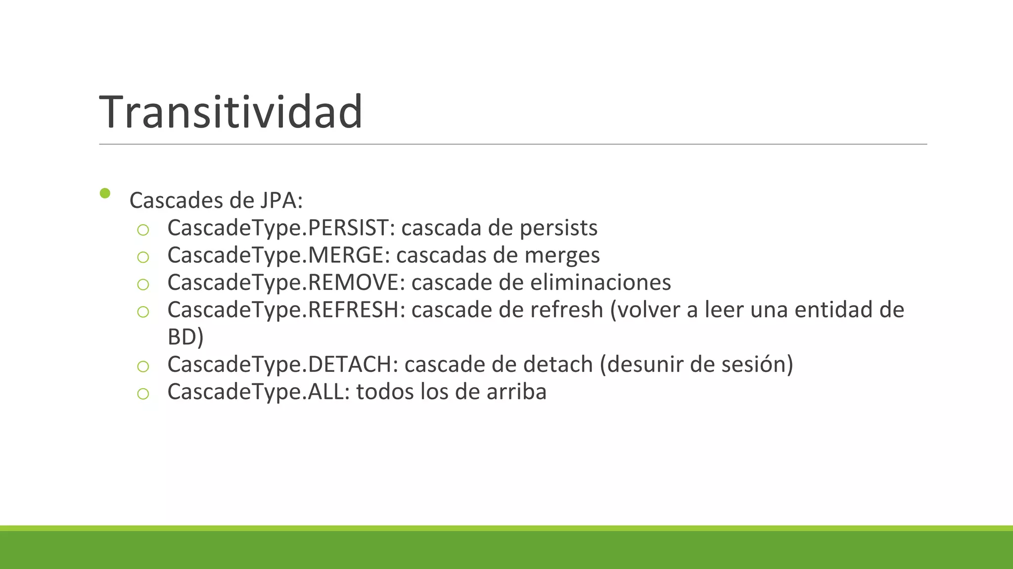 Transitividad
•

Cascades de JPA:
o CascadeType.PERSIST: cascada de persists
o CascadeType.MERGE: cascadas de merges
o CascadeType.REMOVE: cascade de eliminaciones
o CascadeType.REFRESH: cascade de refresh (volver a leer una entidad de
BD)
o CascadeType.DETACH: cascade de detach (desunir de sesión)
o CascadeType.ALL: todos los de arriba

 