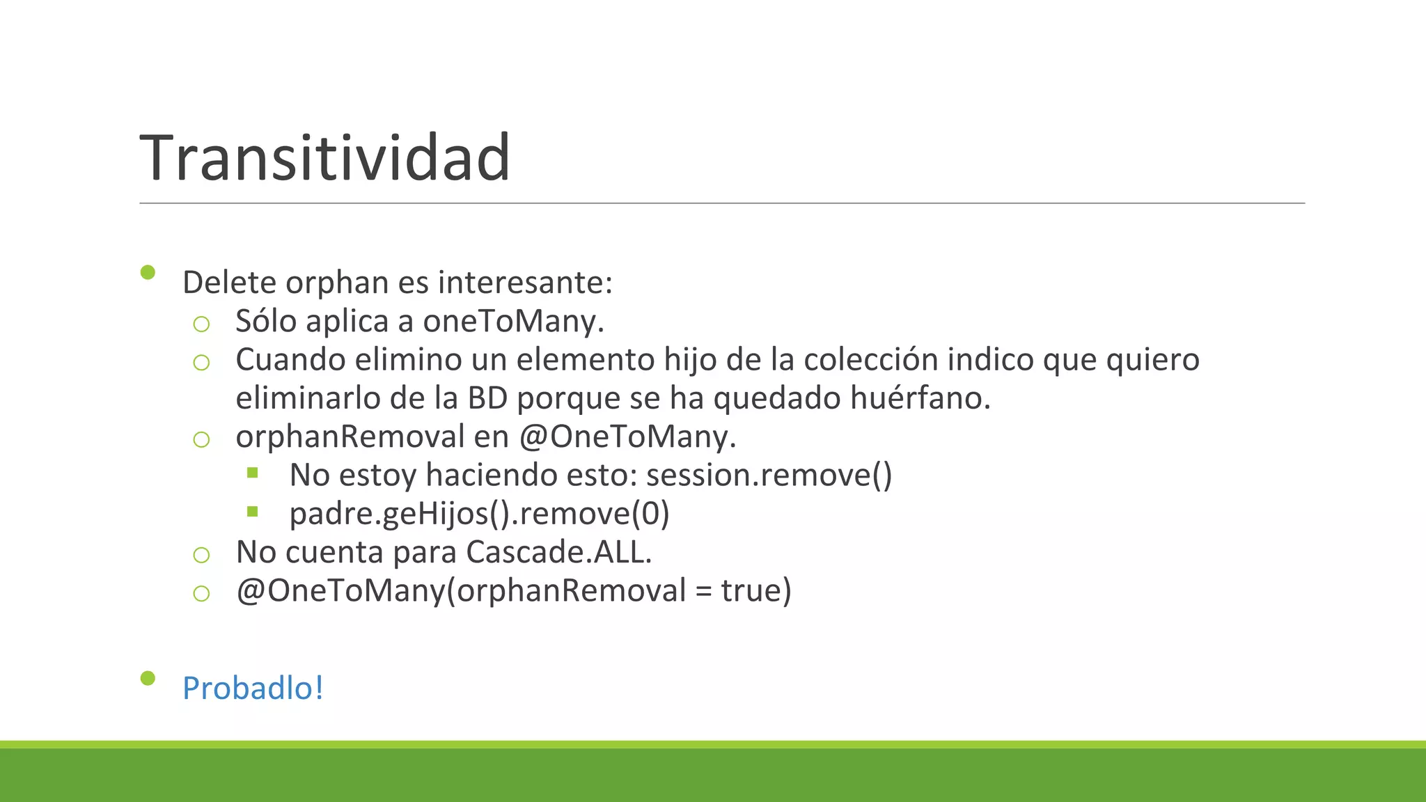 Transitividad
•

•

Delete orphan es interesante:
o Sólo aplica a oneToMany.
o Cuando elimino un elemento hijo de la colección indico que quiero
eliminarlo de la BD porque se ha quedado huérfano.
o orphanRemoval en @OneToMany.
 No estoy haciendo esto: session.remove()
 padre.geHijos().remove(0)
o No cuenta para Cascade.ALL.
o @OneToMany(orphanRemoval = true)
Probadlo!

 