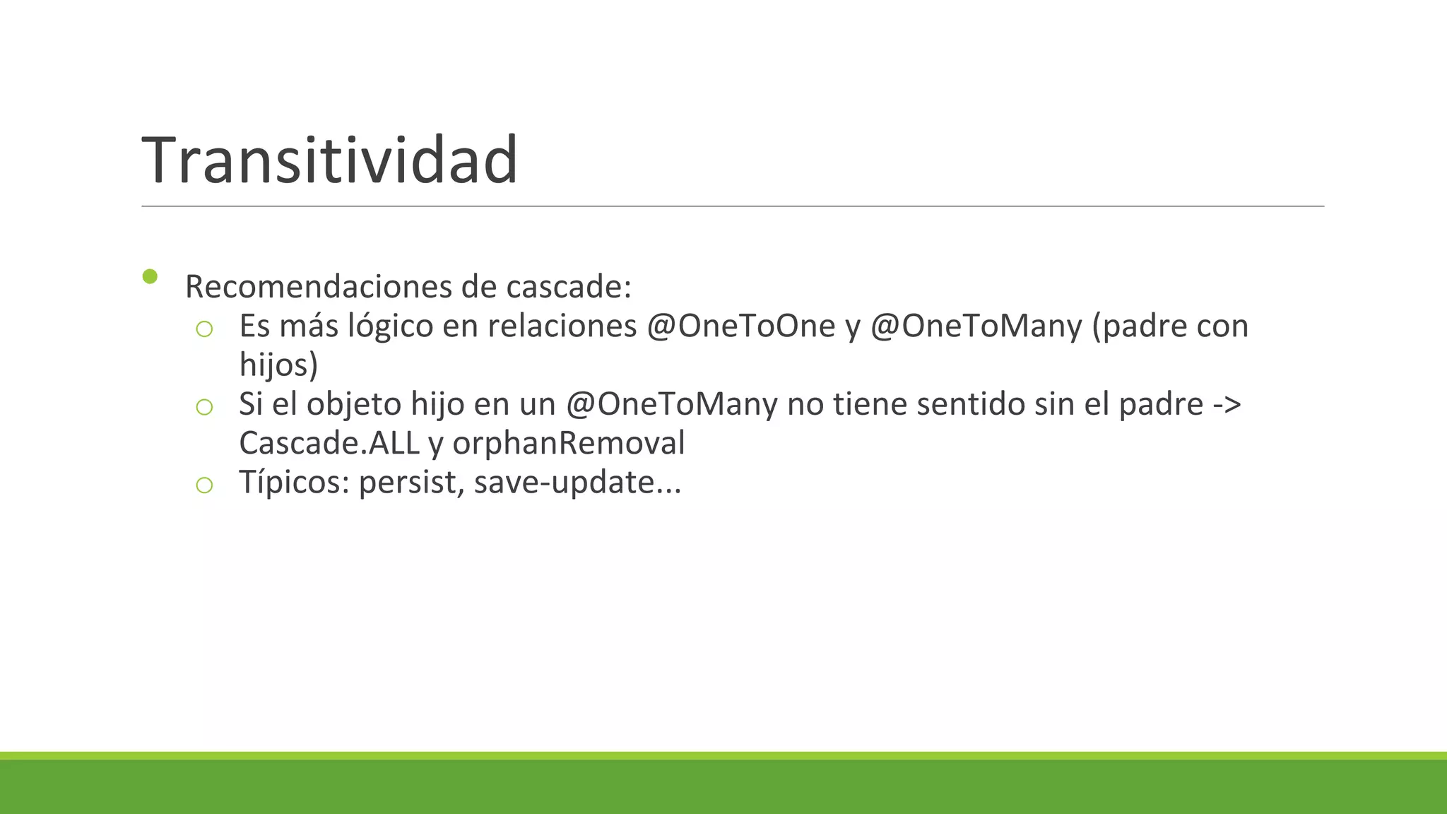 Transitividad
•

Recomendaciones de cascade:
o Es más lógico en relaciones @OneToOne y @OneToMany (padre con
hijos)
o Si el objeto hijo en un @OneToMany no tiene sentido sin el padre ->
Cascade.ALL y orphanRemoval
o Típicos: persist, save-update...

 
