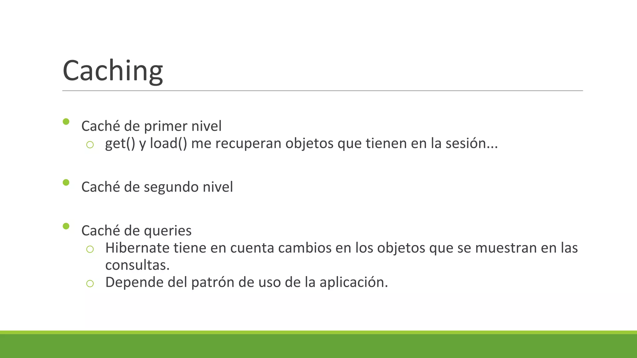 Caching
•
•
•

Caché de primer nivel
o get() y load() me recuperan objetos que tienen en la sesión...
Caché de segundo nivel
Caché de queries
o Hibernate tiene en cuenta cambios en los objetos que se muestran en las
consultas.
o Depende del patrón de uso de la aplicación.

 