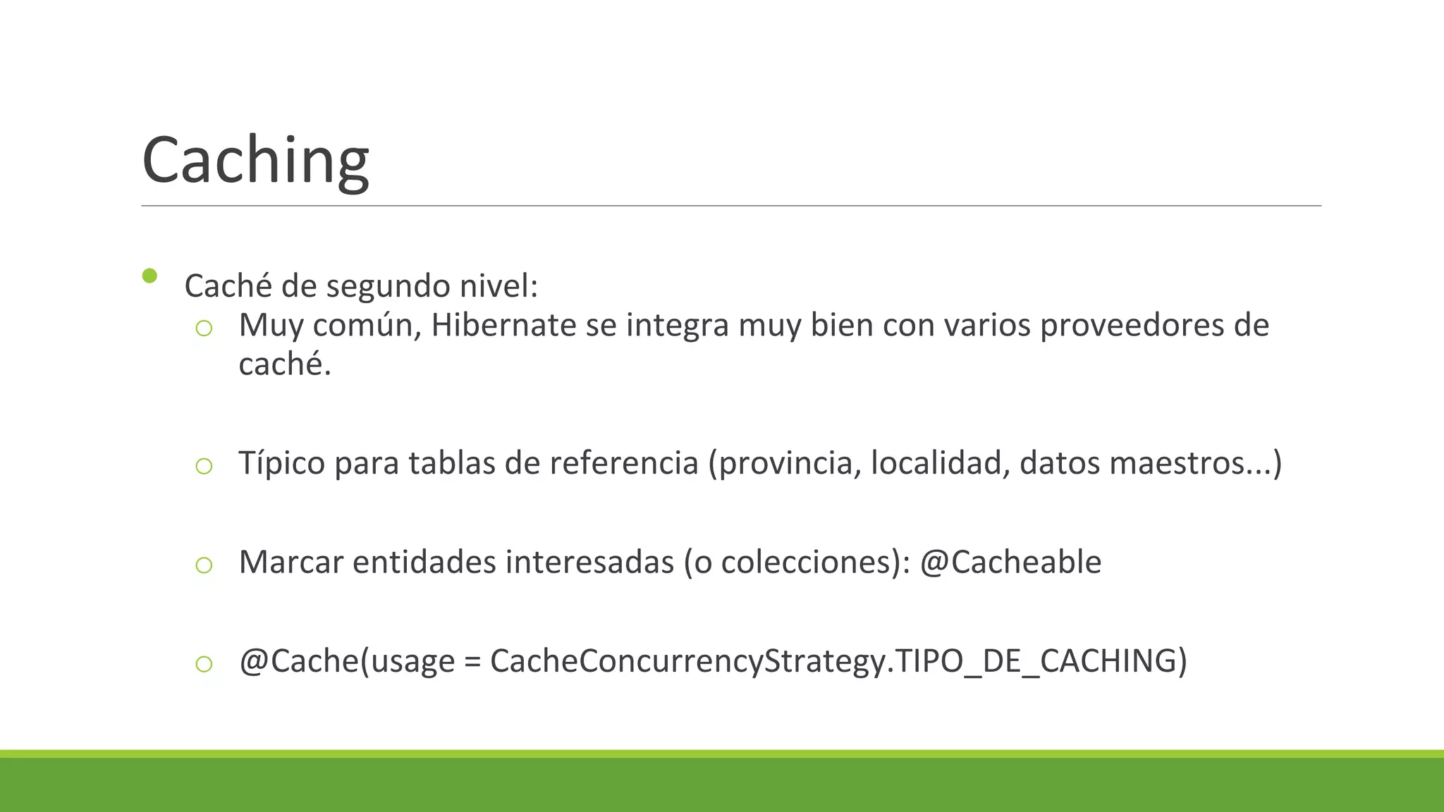 Caching
•

Caché de segundo nivel:
o Muy común, Hibernate se integra muy bien con varios proveedores de
caché.
o Típico para tablas de referencia (provincia, localidad, datos maestros...)
o Marcar entidades interesadas (o colecciones): @Cacheable

o @Cache(usage = CacheConcurrencyStrategy.TIPO_DE_CACHING)

 