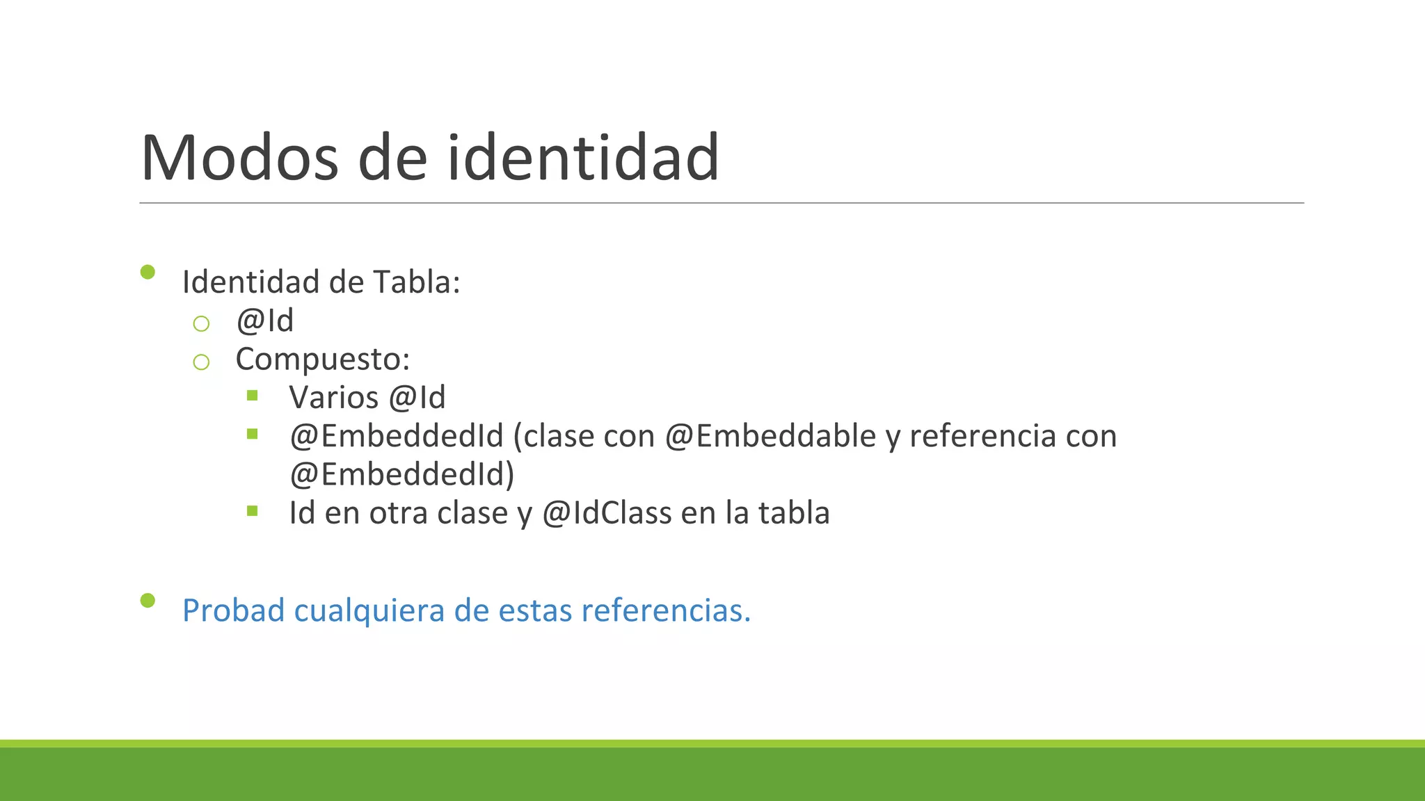 Modos de identidad
•

•

Identidad de Tabla:
o @Id
o Compuesto:
 Varios @Id
 @EmbeddedId (clase con @Embeddable y referencia con
@EmbeddedId)
 Id en otra clase y @IdClass en la tabla
Probad cualquiera de estas referencias.

 