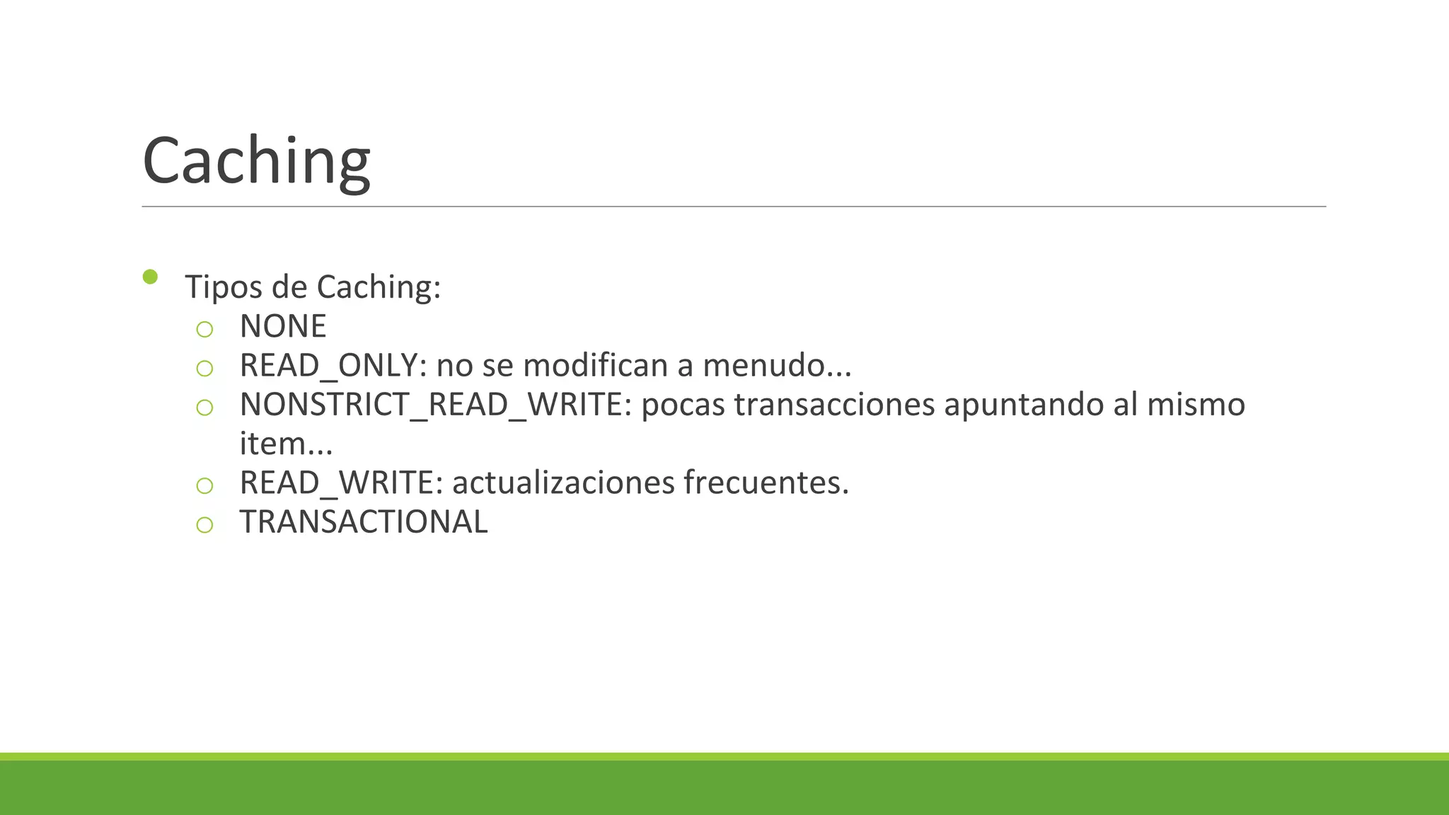 Caching
•

Tipos de Caching:
o NONE
o READ_ONLY: no se modifican a menudo...
o NONSTRICT_READ_WRITE: pocas transacciones apuntando al mismo
item...
o READ_WRITE: actualizaciones frecuentes.
o TRANSACTIONAL

 