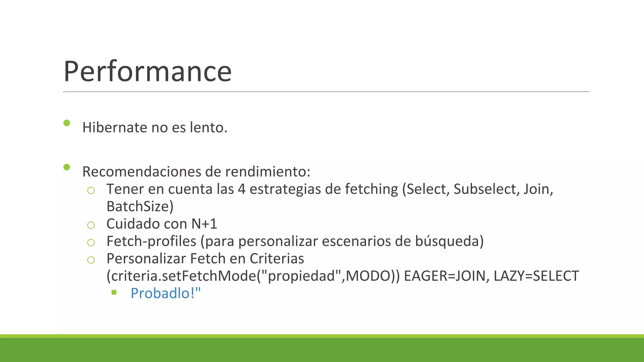 Performance
•
•

Hibernate no es lento.
Recomendaciones de rendimiento:
o Tener en cuenta las 4 estrategias de fetching (Select, Subselect, Join,
BatchSize)
o Cuidado con N+1
o Fetch-profiles (para personalizar escenarios de búsqueda)
o Personalizar Fetch en Criterias
(criteria.setFetchMode("propiedad",MODO)) EAGER=JOIN, LAZY=SELECT
 Probadlo!"

 