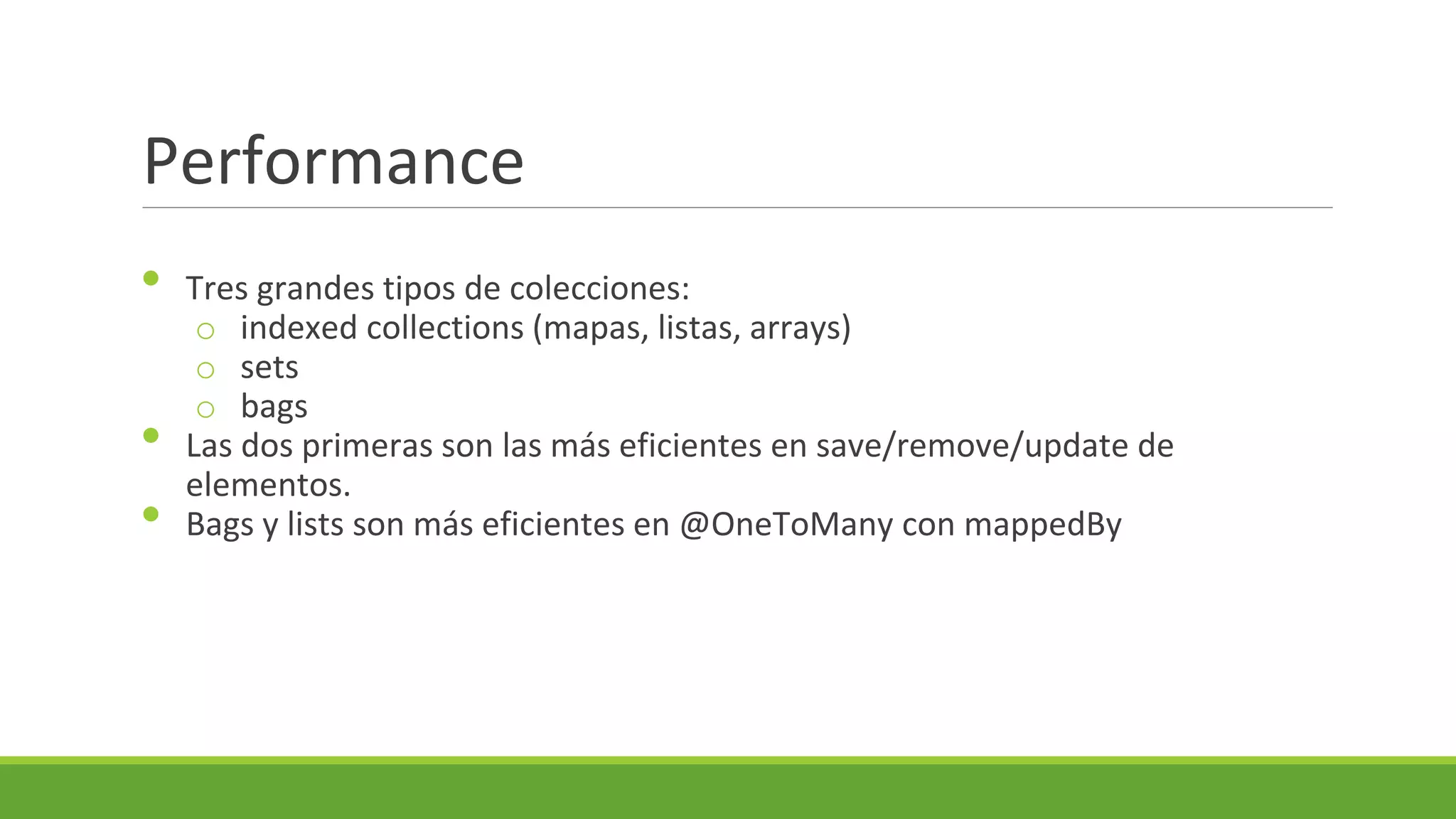 Performance
•
•
•

Tres grandes tipos de colecciones:
o indexed collections (mapas, listas, arrays)
o sets
o bags
Las dos primeras son las más eficientes en save/remove/update de
elementos.
Bags y lists son más eficientes en @OneToMany con mappedBy

 