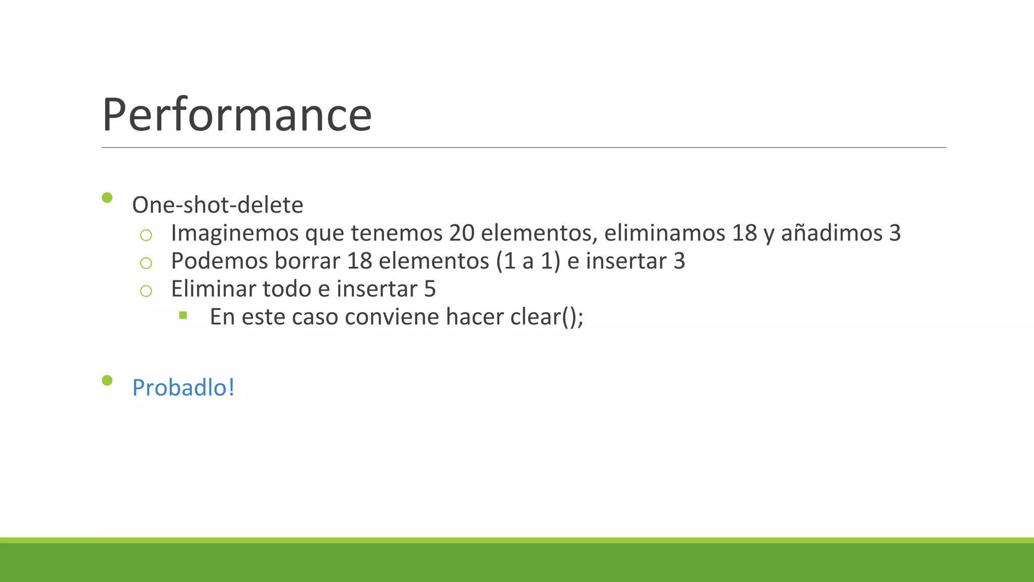 Performance
•

•

One-shot-delete
o Imaginemos que tenemos 20 elementos, eliminamos 18 y añadimos 3
o Podemos borrar 18 elementos (1 a 1) e insertar 3
o Eliminar todo e insertar 5
 En este caso conviene hacer clear();
Probadlo!

 