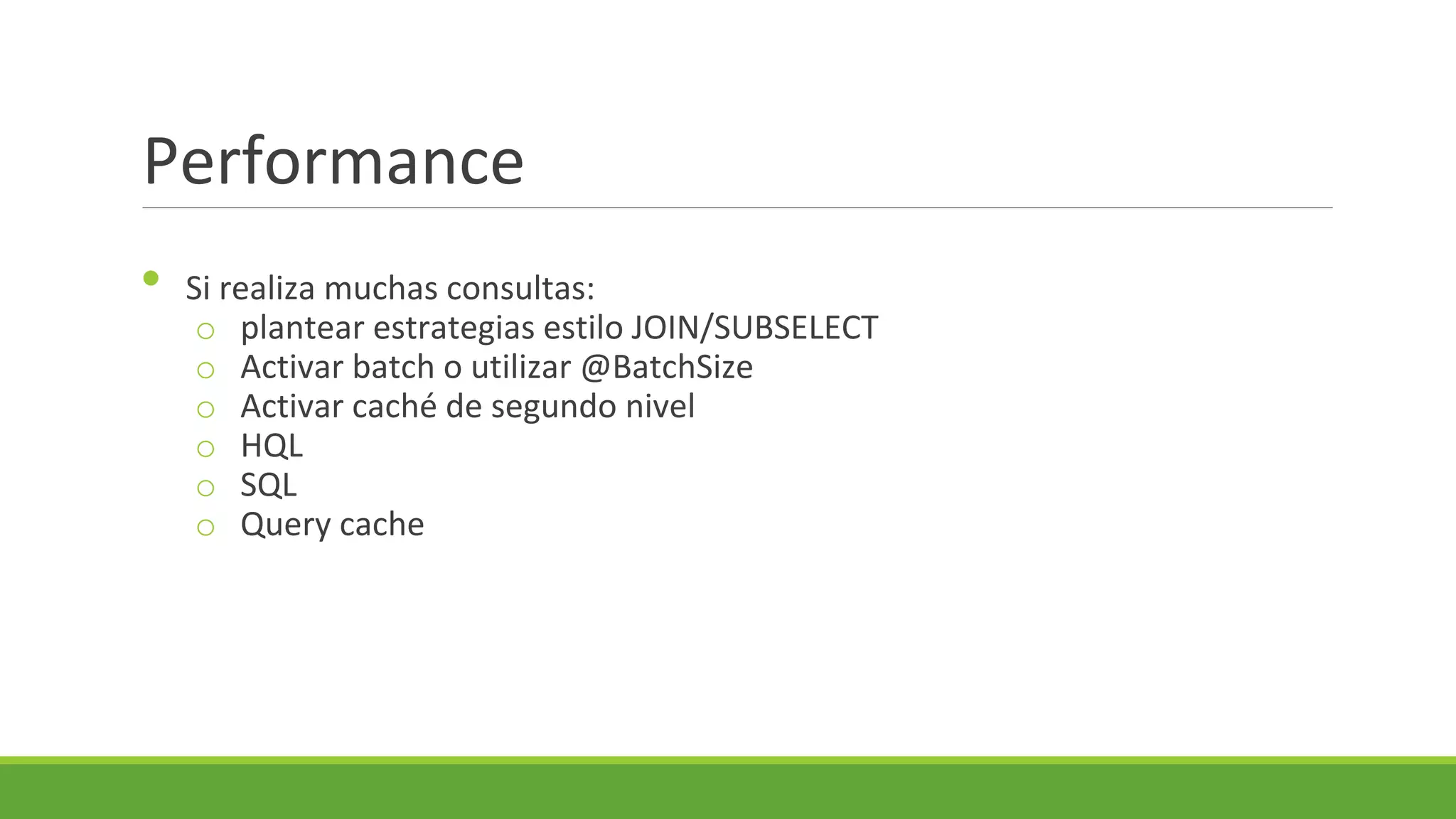 Performance
•

Si realiza muchas consultas:
o plantear estrategias estilo JOIN/SUBSELECT
o Activar batch o utilizar @BatchSize
o Activar caché de segundo nivel
o HQL
o SQL
o Query cache

 
