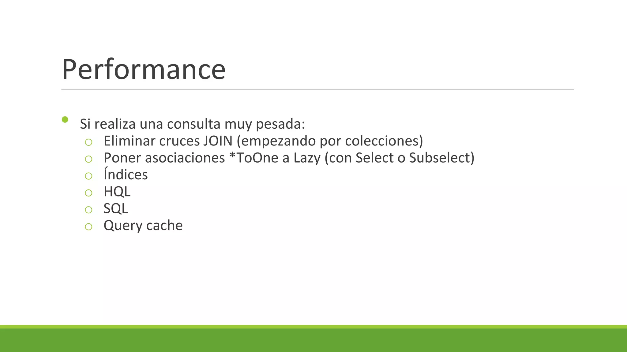 Performance
•

Si realiza una consulta muy pesada:
o Eliminar cruces JOIN (empezando por colecciones)
o Poner asociaciones *ToOne a Lazy (con Select o Subselect)
o Índices
o HQL
o SQL
o Query cache

 