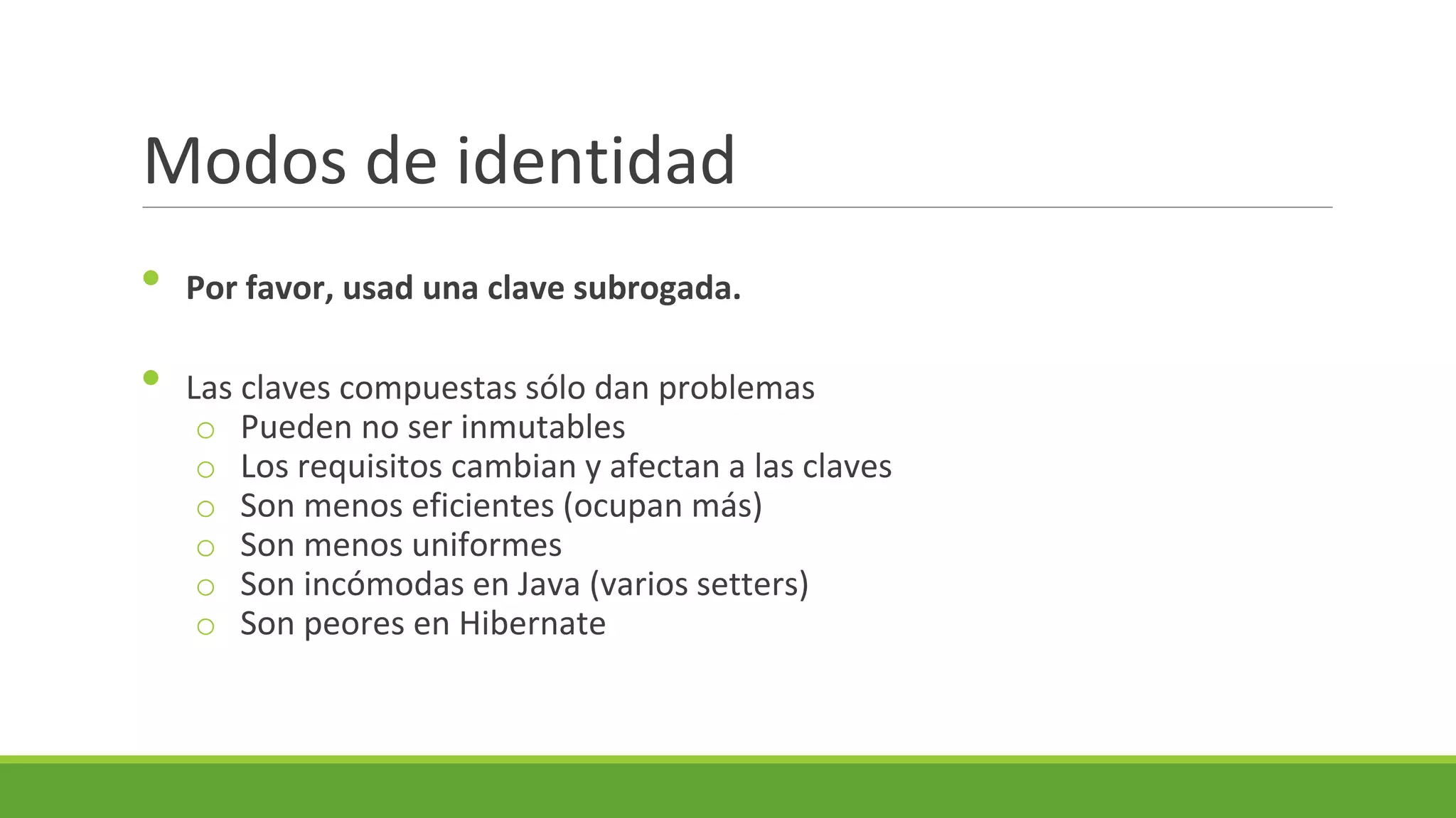 Modos de identidad
•
•

Por favor, usad una clave subrogada.
Las claves compuestas sólo dan problemas
o Pueden no ser inmutables
o Los requisitos cambian y afectan a las claves
o Son menos eficientes (ocupan más)
o Son menos uniformes
o Son incómodas en Java (varios setters)
o Son peores en Hibernate

 