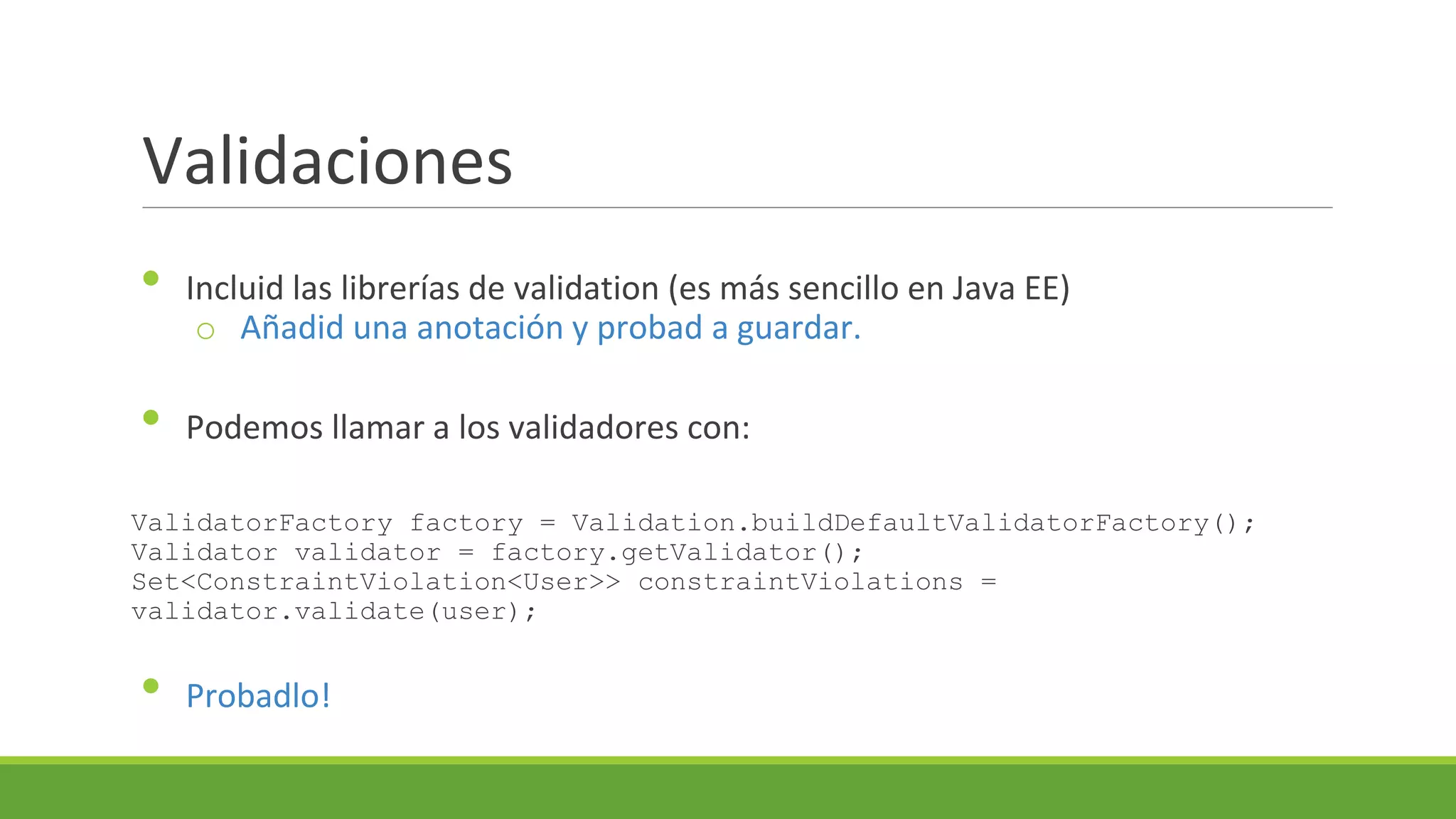 Validaciones
•
•

Incluid las librerías de validation (es más sencillo en Java EE)
o Añadid una anotación y probad a guardar.
Podemos llamar a los validadores con:

ValidatorFactory factory = Validation.buildDefaultValidatorFactory();
Validator validator = factory.getValidator();
Set<ConstraintViolation<User>> constraintViolations =
validator.validate(user);

•

Probadlo!

 