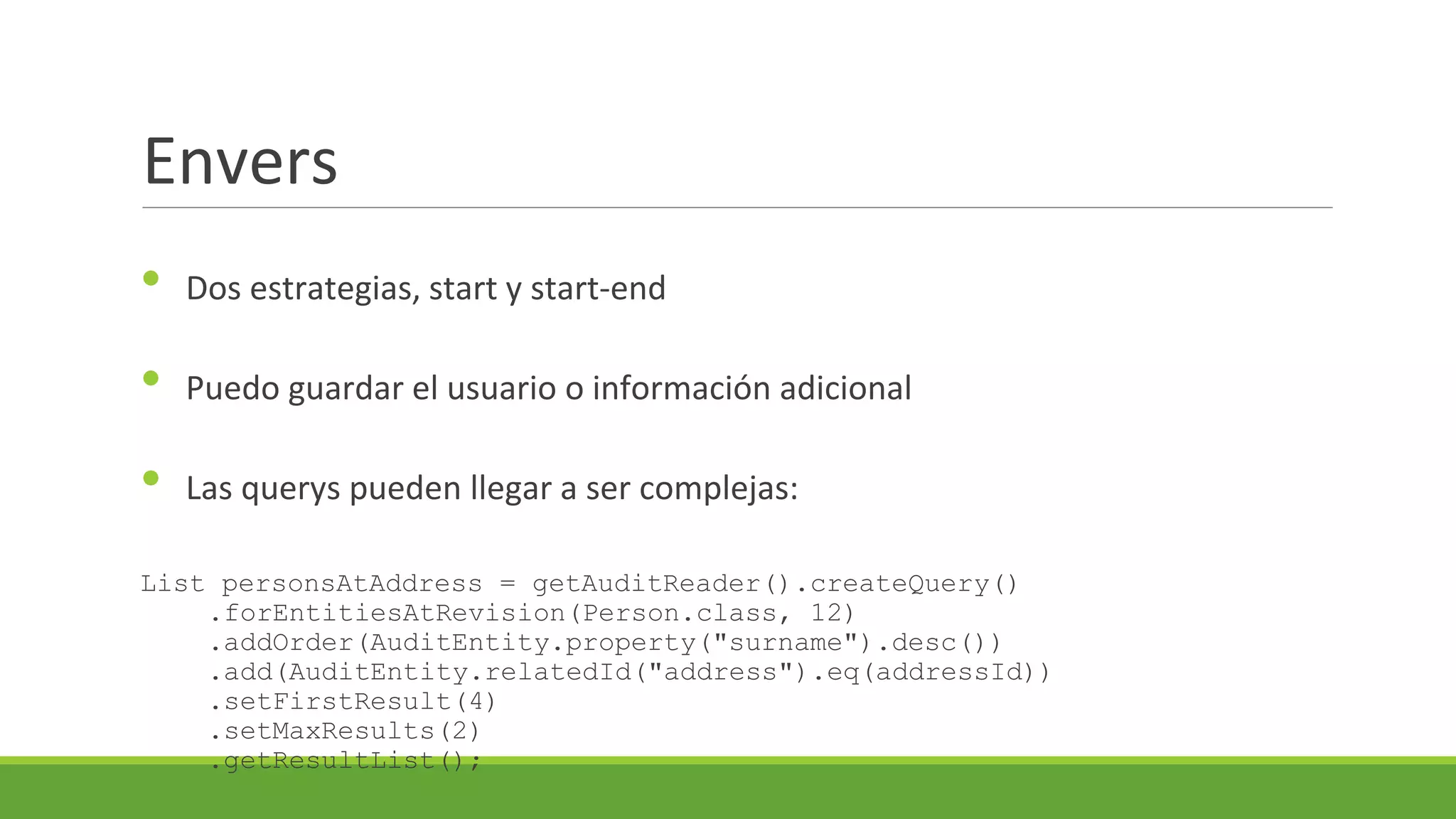 Envers
•

Dos estrategias, start y start-end

•

Puedo guardar el usuario o información adicional

•

Las querys pueden llegar a ser complejas:

List personsAtAddress = getAuditReader().createQuery()
.forEntitiesAtRevision(Person.class, 12)
.addOrder(AuditEntity.property("surname").desc())
.add(AuditEntity.relatedId("address").eq(addressId))
.setFirstResult(4)
.setMaxResults(2)
.getResultList();

 