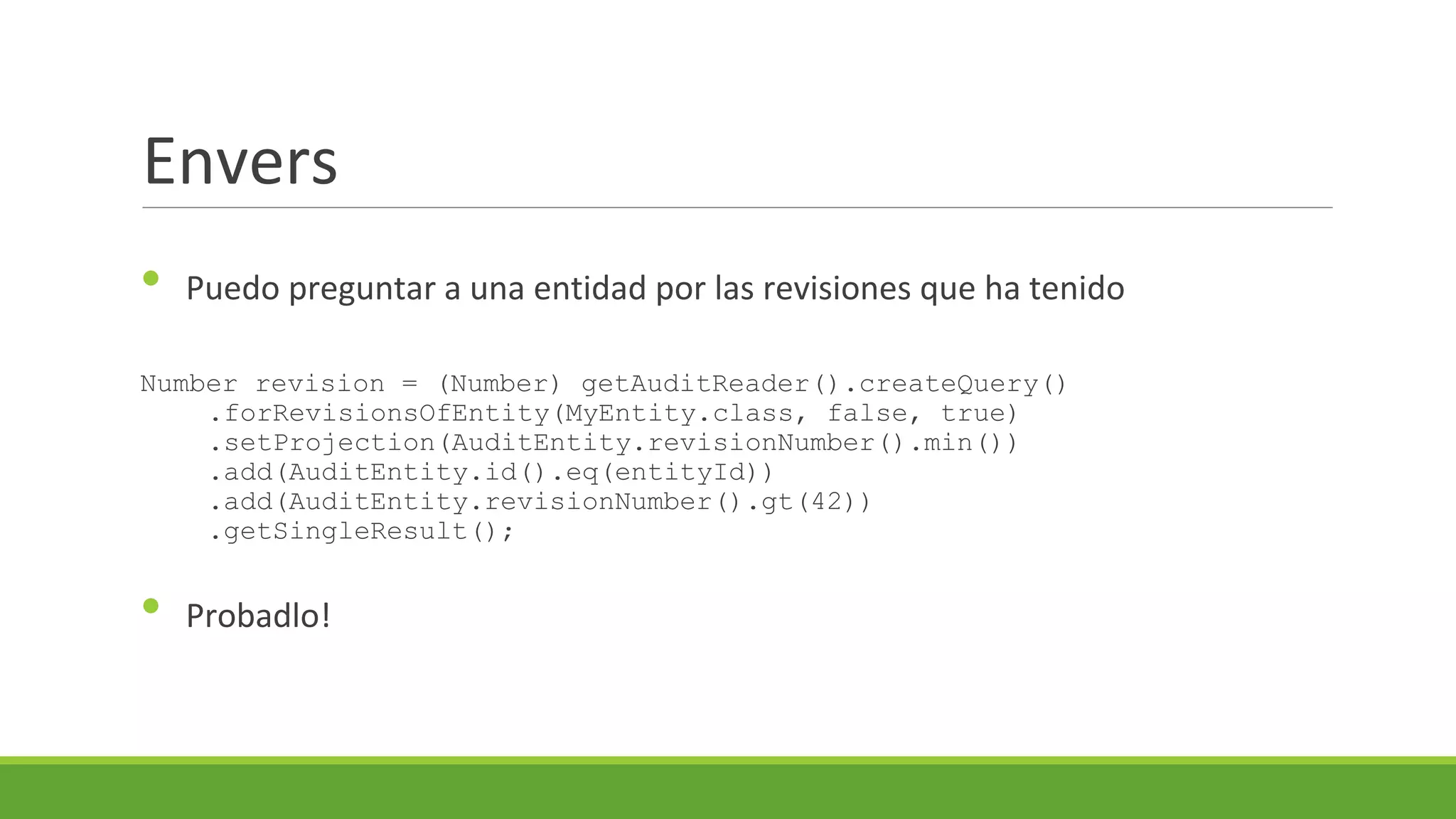 Envers
•

Puedo preguntar a una entidad por las revisiones que ha tenido

Number revision = (Number) getAuditReader().createQuery()
.forRevisionsOfEntity(MyEntity.class, false, true)
.setProjection(AuditEntity.revisionNumber().min())
.add(AuditEntity.id().eq(entityId))
.add(AuditEntity.revisionNumber().gt(42))
.getSingleResult();

•

Probadlo!

 