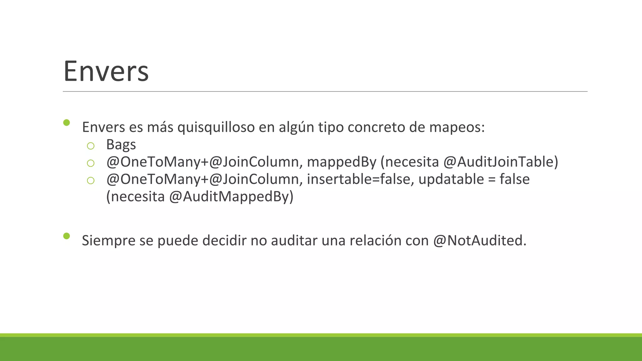 Envers
•

•

Envers es más quisquilloso en algún tipo concreto de mapeos:
o Bags
o @OneToMany+@JoinColumn, mappedBy (necesita @AuditJoinTable)
o @OneToMany+@JoinColumn, insertable=false, updatable = false
(necesita @AuditMappedBy)
Siempre se puede decidir no auditar una relación con @NotAudited.

 