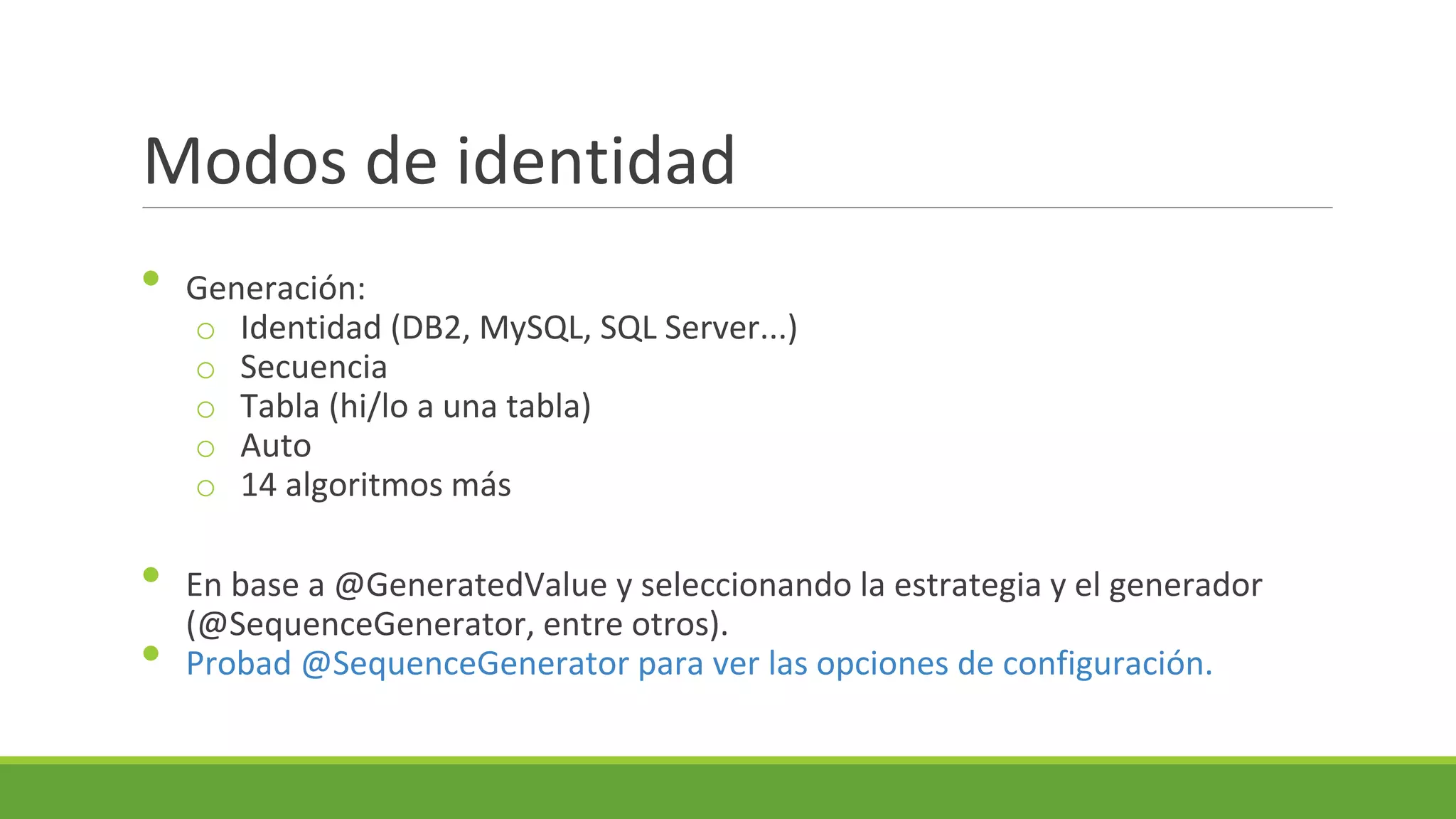 Modos de identidad
•

•
•

Generación:
o Identidad (DB2, MySQL, SQL Server...)
o Secuencia
o Tabla (hi/lo a una tabla)
o Auto
o 14 algoritmos más
En base a @GeneratedValue y seleccionando la estrategia y el generador
(@SequenceGenerator, entre otros).
Probad @SequenceGenerator para ver las opciones de configuración.

 
