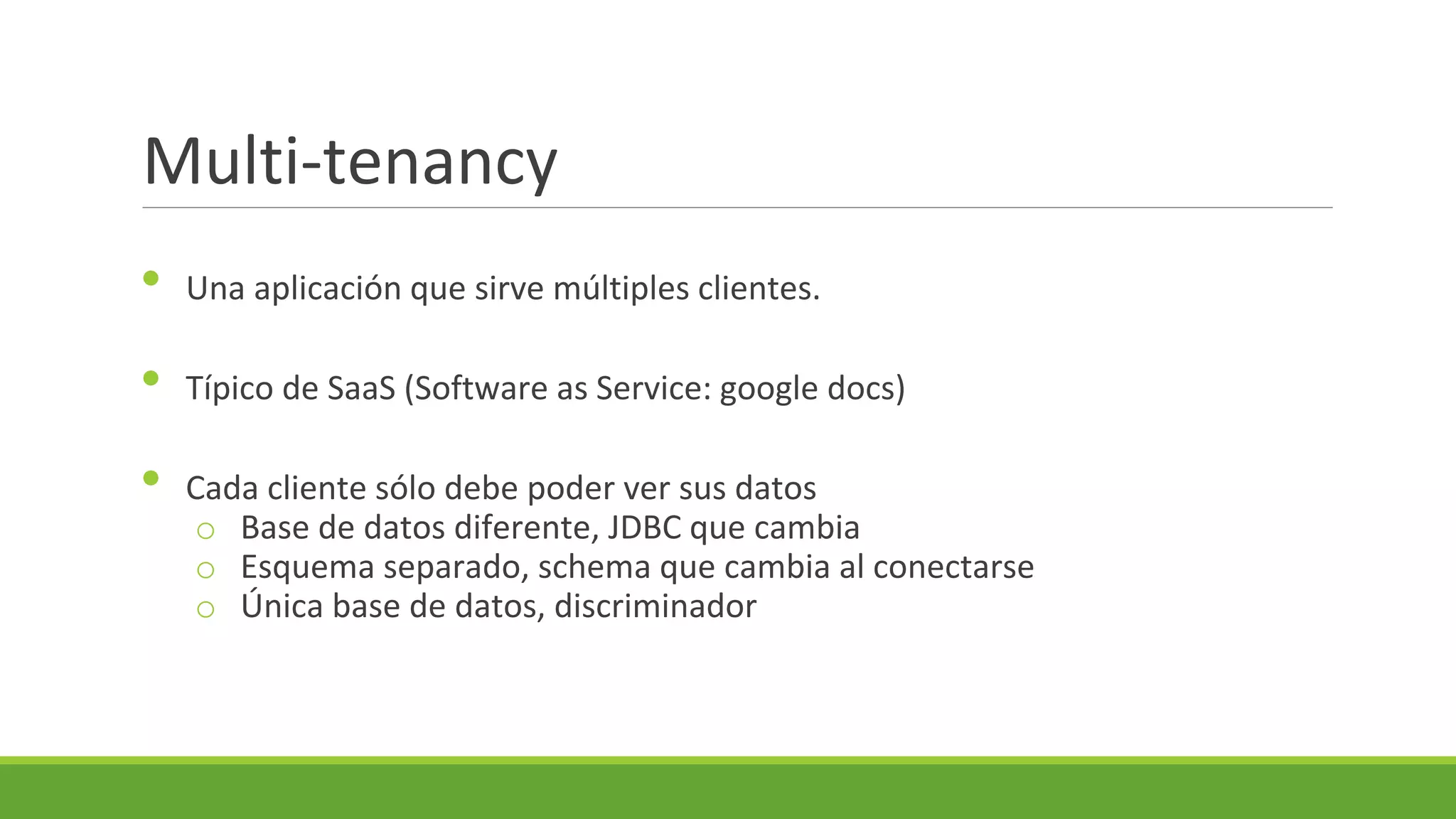 Multi-tenancy
•

Una aplicación que sirve múltiples clientes.

•

Típico de SaaS (Software as Service: google docs)

•

Cada cliente sólo debe poder ver sus datos
o Base de datos diferente, JDBC que cambia
o Esquema separado, schema que cambia al conectarse
o Única base de datos, discriminador

 