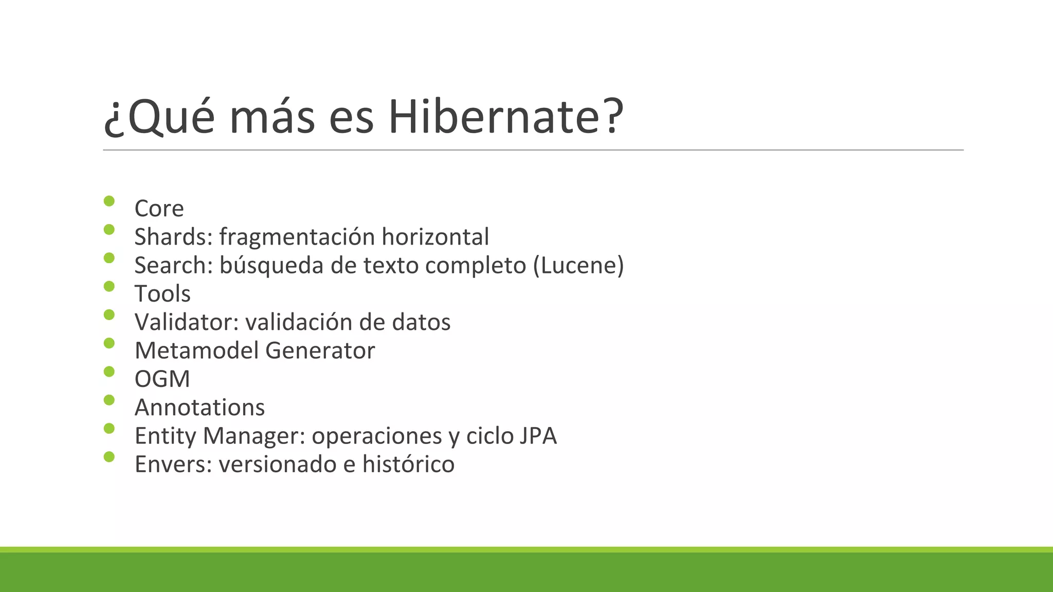¿Qué más es Hibernate?
•
•
•
•
•
•
•
•
•
•

Core
Shards: fragmentación horizontal
Search: búsqueda de texto completo (Lucene)
Tools
Validator: validación de datos
Metamodel Generator
OGM
Annotations
Entity Manager: operaciones y ciclo JPA
Envers: versionado e histórico

 