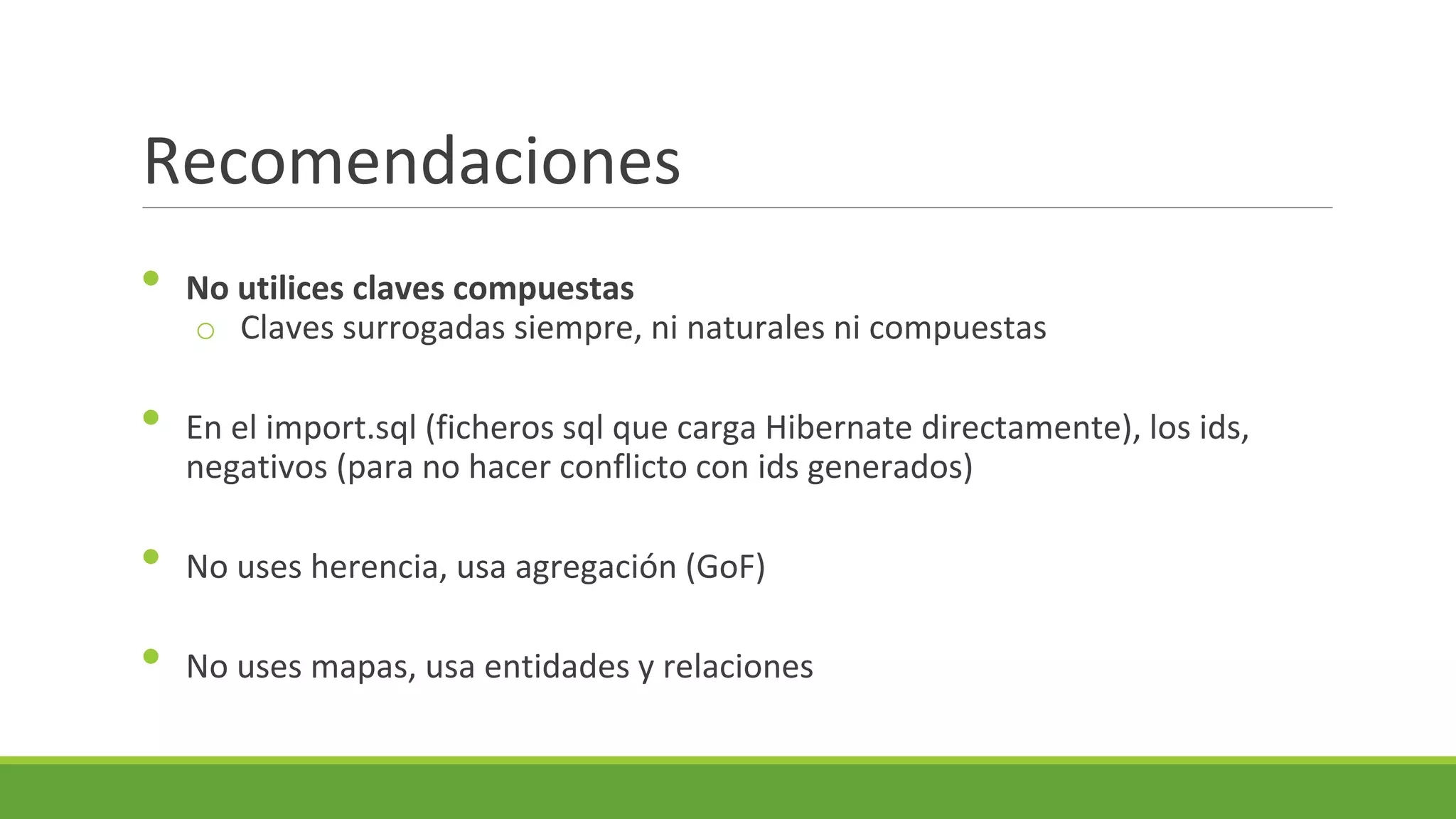 Recomendaciones
•
•

No utilices claves compuestas
o Claves surrogadas siempre, ni naturales ni compuestas
En el import.sql (ficheros sql que carga Hibernate directamente), los ids,
negativos (para no hacer conflicto con ids generados)

•

No uses herencia, usa agregación (GoF)

•

No uses mapas, usa entidades y relaciones

 