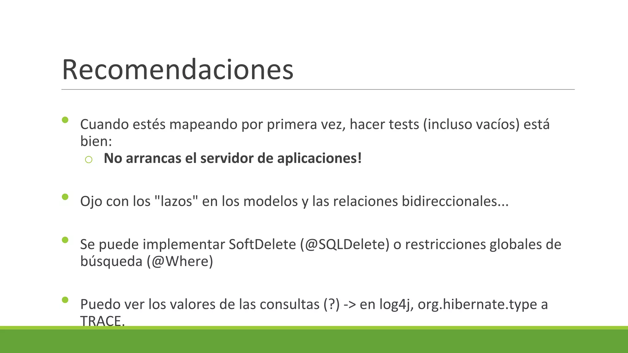 Recomendaciones
•
•
•
•

Cuando estés mapeando por primera vez, hacer tests (incluso vacíos) está
bien:
o No arrancas el servidor de aplicaciones!
Ojo con los "lazos" en los modelos y las relaciones bidireccionales...
Se puede implementar SoftDelete (@SQLDelete) o restricciones globales de
búsqueda (@Where)
Puedo ver los valores de las consultas (?) -> en log4j, org.hibernate.type a
TRACE.

 