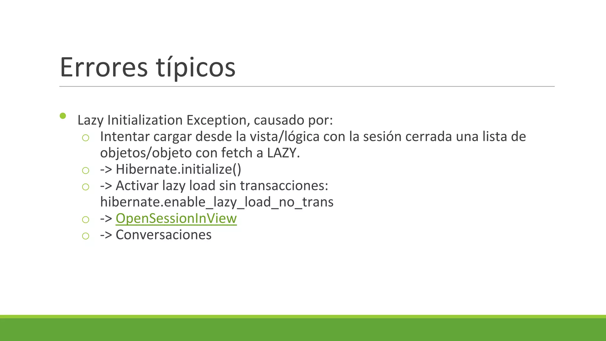 Errores típicos
•

Lazy Initialization Exception, causado por:
o Intentar cargar desde la vista/lógica con la sesión cerrada una lista de
objetos/objeto con fetch a LAZY.
o -> Hibernate.initialize()
o -> Activar lazy load sin transacciones:
hibernate.enable_lazy_load_no_trans
o -> OpenSessionInView
o -> Conversaciones

 