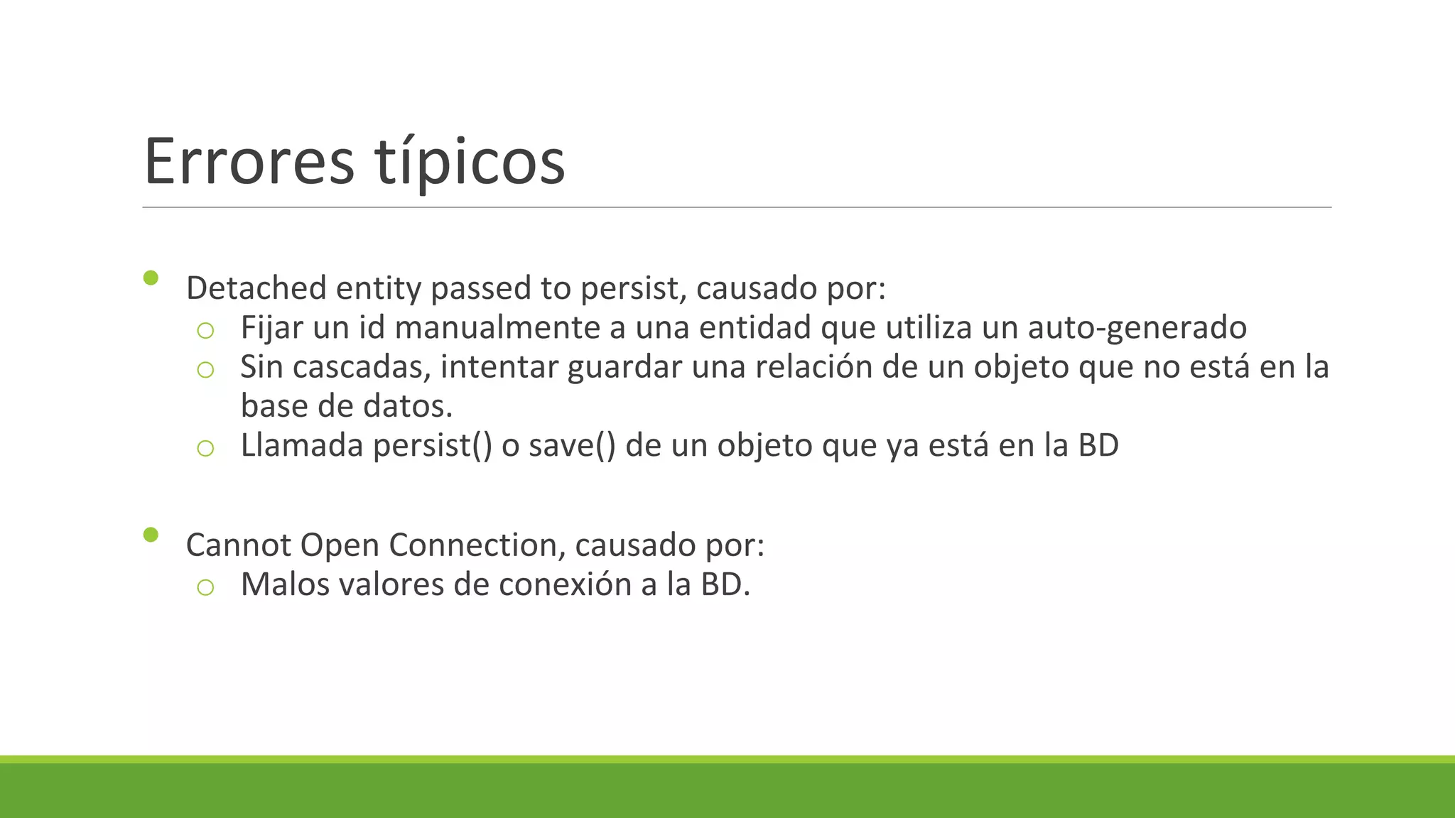 Errores típicos
•

•

Detached entity passed to persist, causado por:
o Fijar un id manualmente a una entidad que utiliza un auto-generado
o Sin cascadas, intentar guardar una relación de un objeto que no está en la
base de datos.
o Llamada persist() o save() de un objeto que ya está en la BD
Cannot Open Connection, causado por:
o Malos valores de conexión a la BD.

 